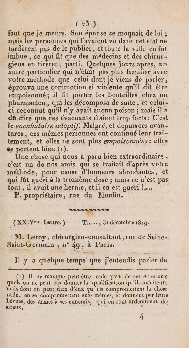 faut que je meurs. Son épouse se moquait de lui ; mais les personnes qui l'avaient vu dans cet état ne tarderent pas de le publier, et toute la ville en fut imbue , ce qui fit que des médecins et des chirur- gens -en tirerent pari. Quelques jours apres, un autre particulier qui n’était pas plus familier avec votre méthode que celui dont je viens de parler, éprouva une commotion si violente qu'il dit être empoisonné ; il fit porter les bouteilles chez un pharmacien, qui les décomposa de suite, et celui- ci reconnut qu'il n’y avait aucun poison; mais il a dû dire que ces évacuants étaient trop forts: C’est le vocabulaire adoptif. Malgré, et depuis ces avan- tures , ces mêmes personnes ont continué leur trai- tement, et elles ne sont plus empoisonnées : elles se portent bien (1). Une chose qui nous a paru bien extraordinaire , c’est un de nos amis qui se traitait d’après votre méthode, pour cause d’humeurs abondantes, et qui füt guéri à la troisième dose ; mais ce n’est pas tout , il avait une hernie, et il en est guéri !..…. P. propriétaire, rue du Moulin, {XXIVme Lettre.) TT... 31 décembre 1819. M. Leroy, chirurgien-consultant , rue de Seine- . Saint-Germain , n° 49, à Paris, 1l y a quelque temps que j'entendis parler de —— — (1) Il ne manque peut-être nule part de ces êtres aux quels on ne peut pas donner la qualification qu’ils méritent; mais dont on peut dire d’eux qu’ils compromettent la chose utile, en se compromettant eux- mêmes, ct donnent par leurs bévues, des armes à ses ennemis, qui en sont ardemment dé: S1reux, % D PORC Lo 4