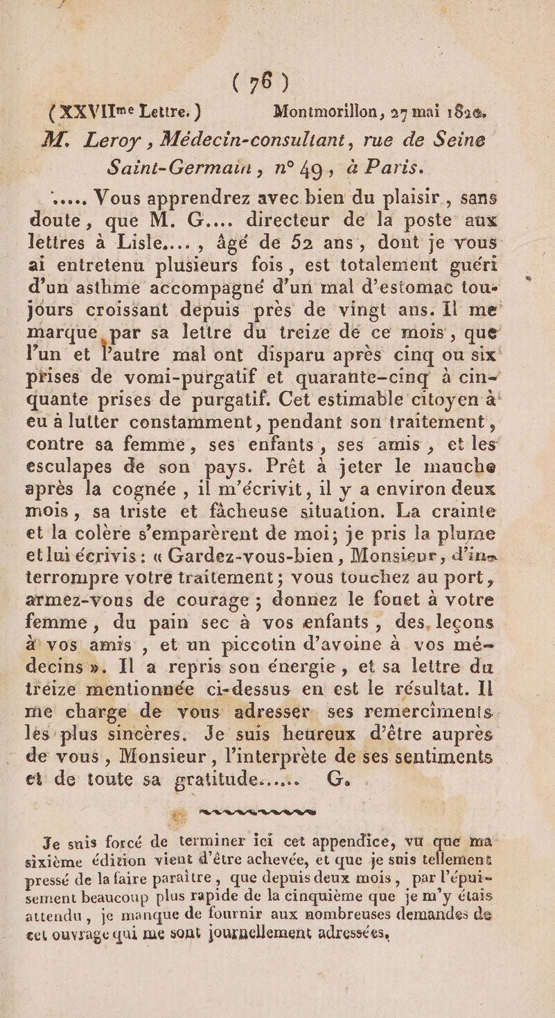 (76) (XXVIIme Lettre. ) Monimorillon, 27 mai 1826. M. Leroy , Médecin-consuliant, rue de Seine Saint-Germain, n°49, à Paris. ..… Vous apprendrez avec bien du plaisir, sans doute, que M. G.... directeur de la poste aux lettres à Lisle...., âgé de 52 ans, dont je vous ai entretenu plusieurs fois, est totalement guérit d’un asthme accompagné d’un mal d'estomac tou- jours croissant depuis près de vingt ans. Il me marque, par sa lettre du treize dé ce mois , que’ lun et lautre mal ont disparu après cinq ou six prises de vomi-purgaüf et quarante-cinq à cin+ quante prises de purgatif. Cet estimable citoyen à eu à lutter constamment, pendant son traitement, contre sa femmé, ses enfants, ses amis , et les esculapes de son pays. Prêt à jeter le manche après la cognée , il m’écrivit, il y a environ deux mois, sa triste et fâächeuse situation. La crainte et la colère s’emparèrent de moi; je pris la plume et lui écrivis: « Gardez-vous-bien , Monsieur, d’ine terrompre votre traitement; vous touchez au port, armez-vous de courage ; donnez le fouet à votre femme, du pain sec à vos enfants, des, leçons &amp; vos amis , et un piccotin d'avoine à vos mé- decins ». Il à repris son énergie , et sa lettre du iréize mentionnée ci-dessus en est le résultat. IL _me charge de vous adresser ses remercimenis les plus sincères. Je suis heureux d’être auprès de vous , Monsieur , l'interprète de ses sentiments et de toute sa gratitude... G. Je suis forcé de terminer ici cet appendice, vü que ma sixième édition vient d'être achevée, et que je suis tellement pressé de la faire paraître, que depuis deux mois, par l'épui- sement beaucoup plus rapide de la cinquième que je m'y étais attendu, je manque de fournir aux nombreuses demandes de cel ouvrage qui me sont journellement adressées,