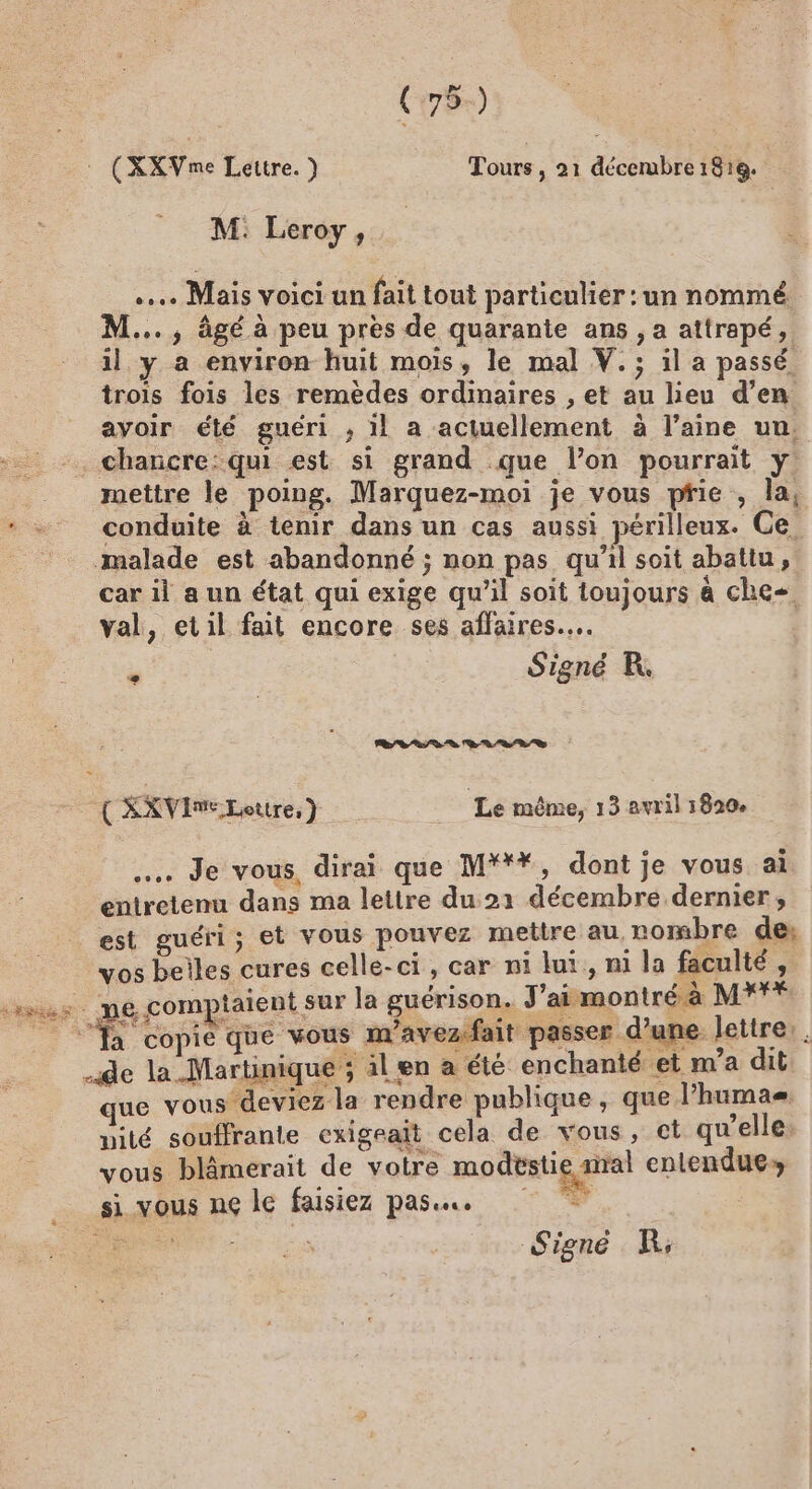 (:79-) » : (XXVme Lettre.) Tours , 21 décembre 1818. M: Leroy, .… Mais voici un fait tout particulier : un nommé M... , âgé à peu pres de quarante ans , a attrapé, il y a environ huit mois, le mal V.; il a passé. trois fois les remèdes ordinaires , et au lieu d’en avoir élé guéri ; 1l a actuellement à l’aine uu. -. chancre:qui est si grand que l’on pourrait y mettre le poing. Marquez-moi je vous pie , la, conduite à tenir dans un cas aussi périlleux. Ge. malade est abandonné ; non pas qu’il soit abattu, car il a un état qui exige qu'il soit loujours à che val, etil fait encore ses affaires... | Signé R L'on + sd + + à à) Es ( SKVIMELottre, } Le même, 13 avril 1820, … Je vous, dirai que M***, dont je vous ai entretenu dans ma lettre du 21 décembre dernier, est guéri; et vous pouvez mettre au, nombre de: vos beiles cures celle-ci, car n1 lui, nl la facalté » us me.comptaient sur la guérison. J'amontré à M** ‘a copie que vous m’avezfait passer d’une lettre. de la .Martinique ; il en a été enchanté et m a dit que vous deviez la rendre publique, que l’humas nité souffrante exigrait cela de vous, ct qu’elles vous blâmerait de votre modestie sral entendues si vous ne le faisiez pass. Signé KR;