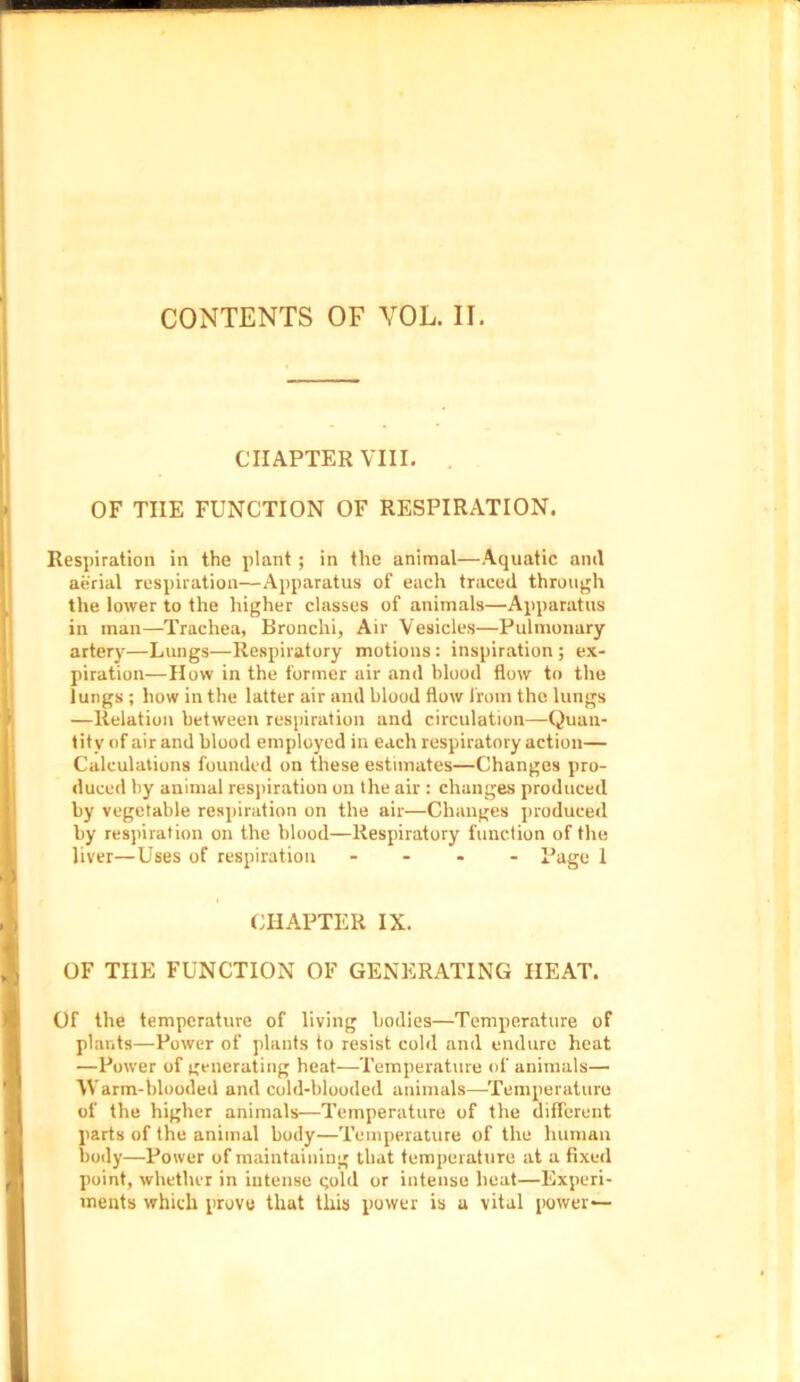 CHAPTER VIII. OF THE FUNCTION OF RESPIRATION. Respiration in the plant; in the animal—Aquatic anil aerial respiration—Apparatus of each traced through the lower to the higher classes of animals—Apparatus in man—Trachea, Bronchi, Air Vesicles—Pulmonary arterj-—Lungs—Respiratory motions: inspiration ; ex- piration—How in the former air and blood flow to the lungs ; how in the latter air and blood flow from the lungs —Relation between respiration and circulation—Quan- tity of air and blood employed in each respiratory action— Calculations founded on these estimates—Changes pro- duced by animal respiration on the air : changes produced by vegetable respiration on the air—Changes produced by respiration on the blood—Respiratory function of the liver—Uses of respiration - - - Page 1 1 CHAPTER IX. I OF THE FUNCTION OF GENERATING HEAT. Of the temperature of living bodies—Temperature of plants—Power of plants to resist cold and endure heat —Power of generating heat—Temperature of animals— Warm-blooded and cold-blooded animals—Temperature of the higher animals—Temperature of the different parts of the animal body—Temperature of the human body—Power of maintaining that temperature at a fixed point, whether in intense qolil or intense heat—Experi- ments which prove that this power is a vital power—