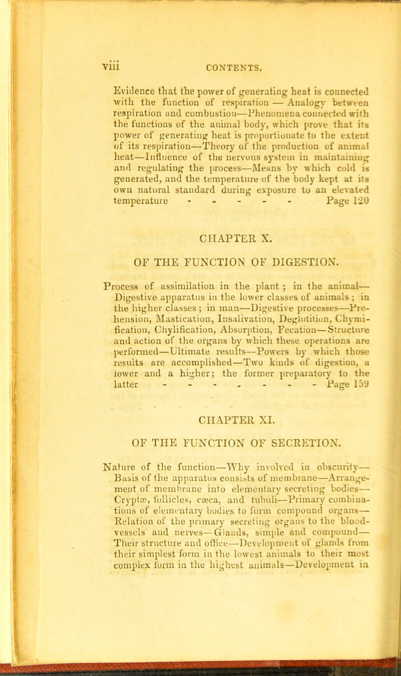 Evidence that the power of generating heat is connected with the function of respiration — Analogy between respiration and combustiou—Phenomena connected with the functions of the animal body, which prove that its power of generating heat is proportionate to the extent of its respiration—Theory of the production of animal heat—Influence of the nervous system in maintaining and regulating the process—Means by which cold is generated, and the temperature of the body kept at its own natural standard during exposure to an elevated temperature - Page 120 CHAPTER X. OF THE FUNCTION OF DIGESTION. Process of assimilation in the plant ; in the animal— Digestive apparatus in the lower classes of animals ; in the higher classes ; in man—Digestive processes—Pre- hension, Mastication, Insalivation, Deglutition, Chymi- fication, Chylification, Absorption, Fecation—Structure and action of the organs by which these operations are performed—Ultimate results—Powers by which those results are accomplished—Two kinds of digestion, a lower and a higher; the former preparatory to the latter ------- Page 159 CHAPTER XI. OF THE FUNCTION OF SECRETION. Nature of the function—Why involved in obscurity— Basis of the apparatus consists of membrane—Arrange- ment of membrane into elementary secreting bodies— Cryptoe, follicles, caeca, and tubuli—Primary combina- tions of elementary bodies to form compound organs— Relation of the primary secreting organs to the blood- vessels and nerves—Glands, simple and compound— Their structure and office—Development of glands from their simplest form in the lowest animals to their most complex form in the highest animals—Development in