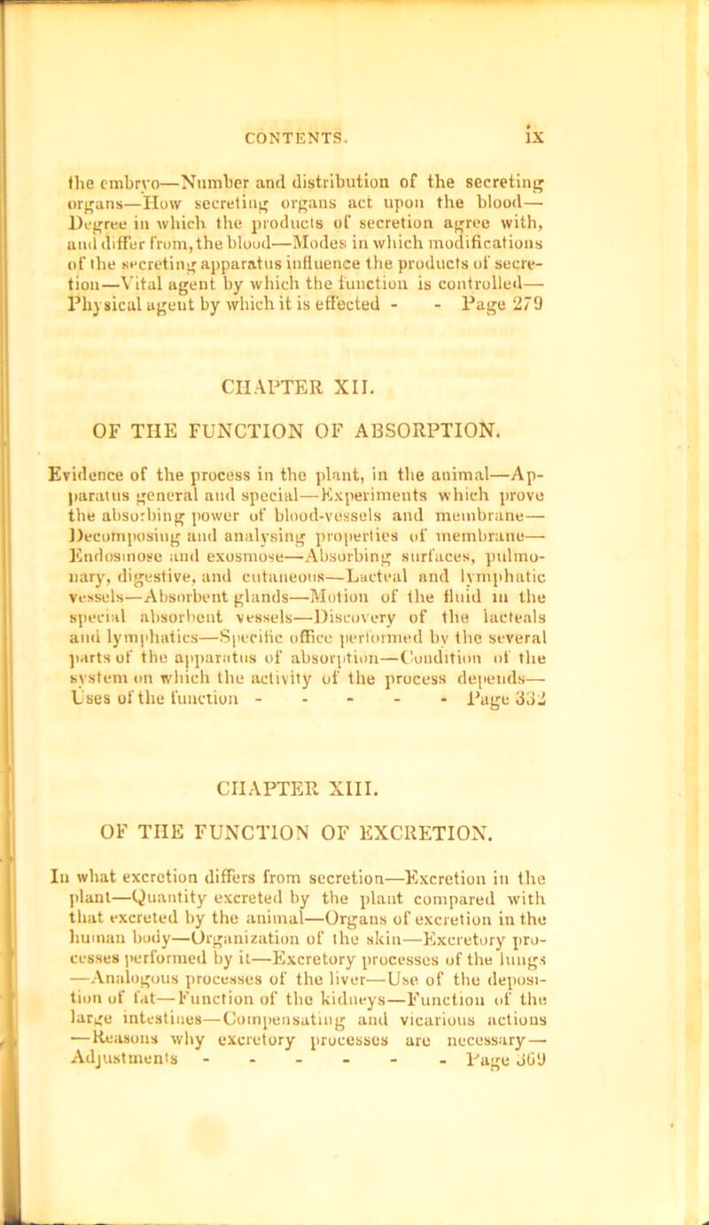 the embryo—Number and distribution of the secreting organs—How secreting organs act upon the blood— Degree in which the products of secretion agree with, and differ from, the blood—Modes in which modifications of the secreting apparatus influence the products of secre- tion—Vital agent by which the function is controlled— Physical ageut by which it is effected - - Page 270 CHAPTER XII. OF THE FUNCTION OF ABSORPTION. Evidence of the process in the plant, in the animal—Ap- paratus general and special—Experiments which prove the absorbing power of blood-vessels and membrane— Decomposing and analysing properties of membrane— Kndosmosc and exosmose—Absorbing surfaces, pulmo- nary, digestive, and cutaneous—Lacteal and lymphatic vessels—Absorbent glands—Motion of the fluid m the special absorbent vessels—Discovery of the iaeteals anti lymphatics—Specific office performed hv the several parts of the apparatus of absorption—Condition of the system on which the activity of the process depends— Uses of the function ----- Page 332 CHAPTER XIII. OF THE FUNCTION OF EXCRETION. In what excretion differs from secretion—Excretion in the plant—Quantity excreted by the plant compared with that excreted by the animal—Organs of excretion in the human body—Organization of the skin—Excretory pro- cesses performed by it—Excretory processes of the lungs —Analogous processes of the liver—Use of the deposi- tion of fat—Function of the kidneys—Function of the large intestines—Compensating and vicarious actions —Reasons why excretory processes are necessary—• Adjustments ------ Rage ofi'J