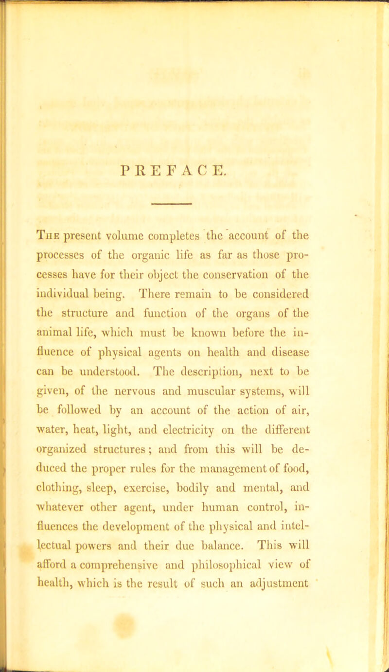 PREFACE. The present volume completes the account of the processes of the organic life as far as those pro- cesses have for their object the conservation of the individual being. There remain to be considered the structure and function of the organs of the animal life, which must be known before the in- fluence of physical agents on health and disease can be understood. The description, next to be given, of the nervous and muscular systems, will be followed by an account of the action of air, water, heat, light, and electricity on the different organized structures; and from this will be de- duced the proper rules for the management of food, clothing, sleep, exercise, bodily and mental, and whatever other agent, under human control, in- fluences the development of the physical and intel- lectual powers and their due balance. This will afford a comprehensive and philosophical view of health, which is the result of such an adjustment
