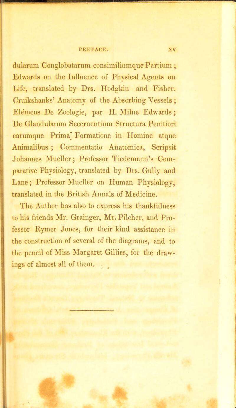 dularum Conglobatarum consimiliumque Partium; Edwards on the Influence of Physical Agents on Life, translated by Drs. Hodgkin and Fisher. Cruikshanks’ Anatomy of the Absorbing Vessels; Elemens De Zoologie, par H. Milne Edwards; De Glandularum Secernentium Structura Penitiori earumque Prima' Formatione in Homine atque Animalibus ; Commentatio Anatomica, Scripsit Johannes Mueller; Professor Tiedemann’s Com- parative Physiology, translated by Drs. Gully and Lane; Professor Mueller on Human Physiology, translated in the British Annals of Medicine. The Author has also to express his thankfulness to his friends Mr. Grainger, Mr. Pilcher, and Pro- fessor Rymer Jones, for their kind assistance in the construction of several of the diagrams, and to the pencil of Miss Margaret Gillies, for the draw- ings of almost all of them. .