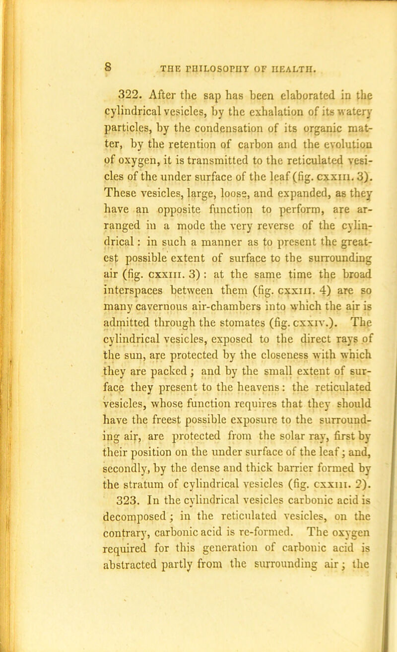 322. After the sap has been elaborated in the cylindrical vesicles, by the exhalation of its watery particles, by the condensation of its organic mat- ter, by the retention of carbon and the evolution of oxygen, it is transmitted to the reticulated vesi- cles of the under surface of the leaf (fig. cxxm. 3). These vesicles, large, loose, and expanded, as they have an opposite function to perform, are ar- ranged in a mode the very reverse of the cylin- drical : in such a manner as to present the great- est possible extent of surface to the surrounding air (fig. cxxm. 3) : at the same time the broad interspaces between them (fig. cxxm. 4) are so many cavernous air-chambers into which the air is admitted through the stomates (fig. cxxiv.). The cylindrical vesicles, exposed to the direct rays of the sun, are protected by the closeness with which they are packed; and by the small extent of sur- face they present to the heavens: the reticulated vesicles, whose function requires that they should have the freest possible exposure to the surround- ing air, are protected from the solar ray, first by their position on the under surface of the leaf; and, secondly, by the dense and thick barrier formed by the stratum of cylindrical vesicles (fig. cxxm. 2). 323. In the cylindrical vesicles carbonic acid is decomposed; in the reticulated vesicles, on the contrary, carbonic acid is re-formed. The oxygen required for this generation of carbonic acid is abstracted partly from the surrounding air; the