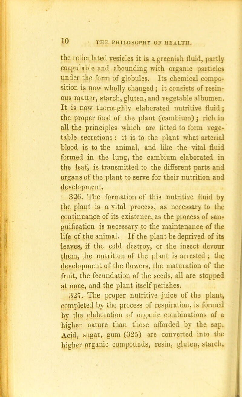 the reticulated vesicles it is a greenish fluid, partly coagulable and abounding with organic particles under the form of globules. Its chemical compo- sition is now wholly changed; it consists of resin- ous matter, starch, gluten, and vegetable albumen. It is now thoroughly elaborated nutritive fluid; the proper food of the plant (cambium) ; rich, in all the principles which are fitted to form vege- table secretions : it is to the plant what arterial blood is to the animal, and like the vital fluid formed in the lung, the cambium elaborated in the leaf, is transmitted to the different parts and organs of the plant to serve for their nutrition and development. 326. The formation of this nutritive fluid by the plant is a vital process, as necessary to the continuance of its existence, as the process of san- guification is necessary to the maintenance of the life of the animal. If the plant be deprived of its leaves, if the cold destroy, or the insect devour them, the nutrition of the plant is arrested; the development of the flowers, the maturation of the fruit, the fecundation of the seeds, all are stopped at once, and the plant itself perishes. 327. The proper nutritive juice of the plant, completed by the process of respiration, is formed by the elaboration of organic combinations of a higher nature than those afforded by the sap. Acid, sugar, gum (325) are converted into the. higher organic compounds, resin, gluten, starch,