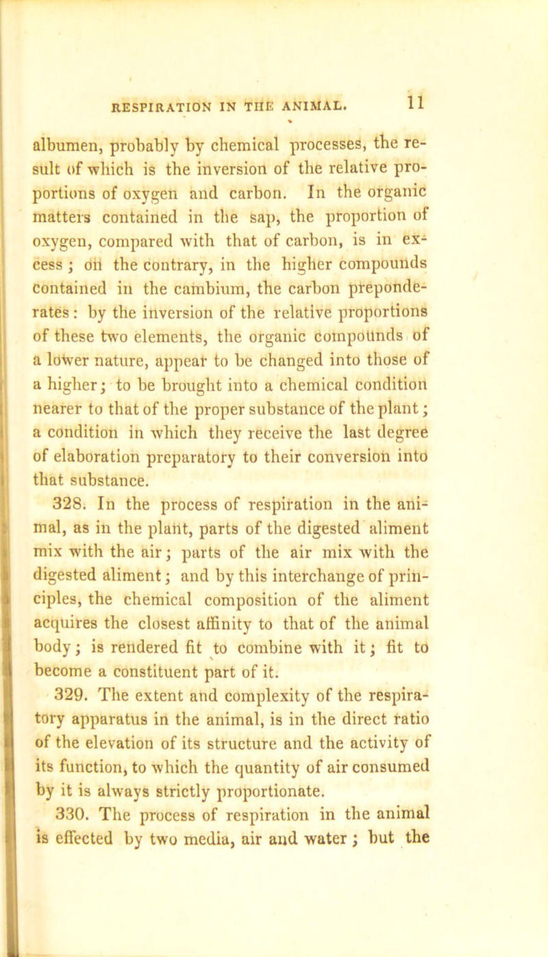 RESPIRATION IN THE ANIMAL. albumen, probably by chemical processes, the re- sult of which is the inversion of the relative pro- portions of oxygen and carbon. In the organic matters contained in the sap, the proportion of oxygen, compared with that of carbon, is in ex- cess ; oh the contrary, in the higher compounds contained in the cambium, the carbon preponde- rates : by the inversion of the relative proportions of these two elements, the organic compounds of a lower nature, appear to be changed into those of a higher; to be brought into a chemical condition nearer to that of the proper substance of the plant; a condition in which they receive the last degree of elaboration preparatory to their conversion into that substance. 328. In the process of respiration in the ani- mal, as in the plant, parts of the digested aliment mix with the air; parts of the air mix with the digested aliment; and by this interchange of prin- ciples, the chemical composition of the aliment acquires the closest affinity to that of the animal body; is rendered fit to combine with it; fit to become a constituent part of it. 329. The extent and complexity of the respira- tory apparatus in the animal, is in the direct ratio of the elevation of its structure and the activity of its function, to which the quantity of air consumed by it is always strictly proportionate. 330. The process of respiration in the animal is effected by two media, air and water ; but the