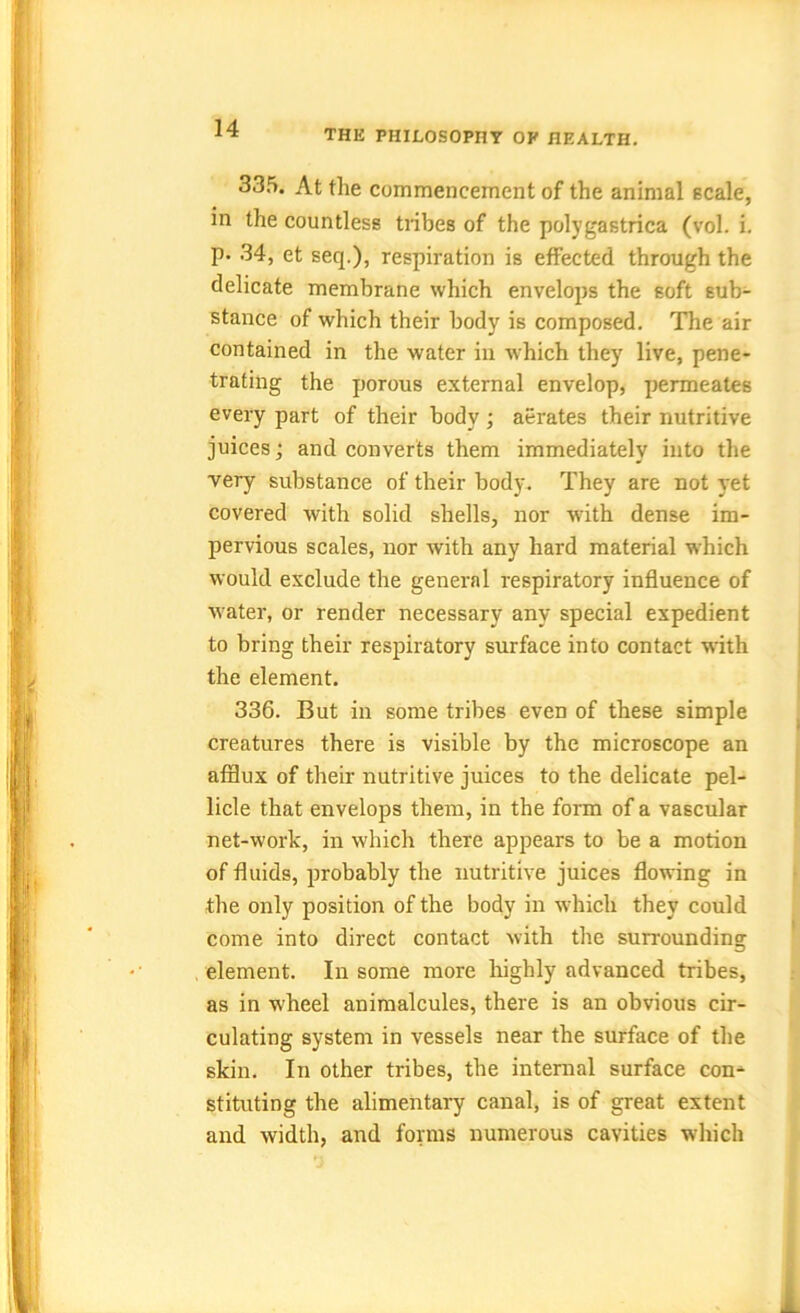 335. At the commencement of the animal scale, in the countless tribes of the polygastrica (vol. i. P* 34, et seq.), respiration is effected through the delicate membrane which envelops the soft sub- stance of which their body is composed. The air contained in the water in which they live, pene- trating the porous external envelop, permeates every part of their body ; aerates their nutritive juices; and converts them immediately into the very substance of their body. They are not yet covered with solid shells, nor with dense im- pervious scales, nor with any hard material which would exclude the general respiratory influence of water, or render necessary any special expedient to bring their respiratory surface into contact with the element. 336. But in some tribes even of these simple creatures there is visible by the microscope an afflux of their nutritive juices to the delicate pel- licle that envelops them, in the form of a vascular net-work, in which there appears to be a motion of fluids, probably the nutritive juices flowing in the only position of the body in which they could come into direct contact with the surrounding element. In some more highly advanced tribes, as in wheel animalcules, there is an obvious cir- culating system in vessels near the surface of the skin. In other tribes, the internal surface con- stituting the alimentary canal, is of great extent and width, and forms numerous cavities which