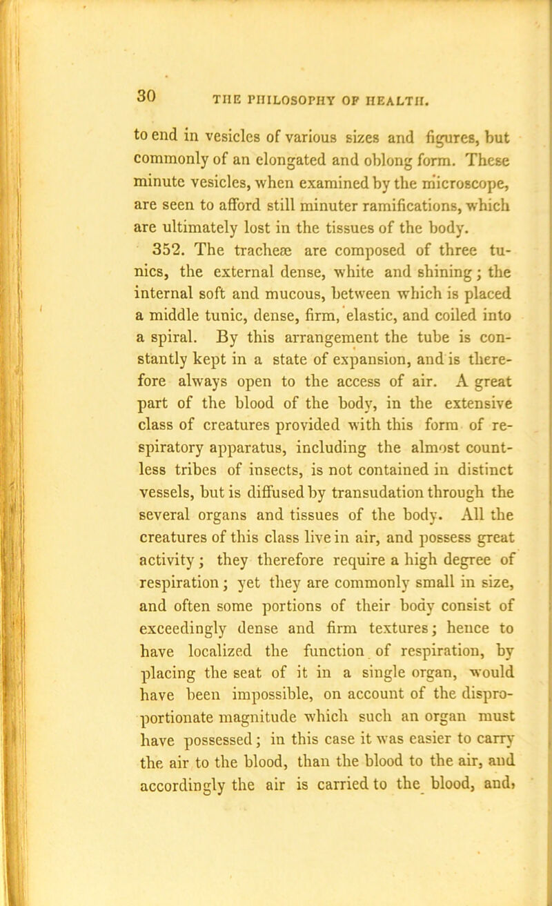 to end in vesicles of various sizes and figures, but commonly of an elongated and oblong form. These minute vesicles, when examined by the microscope, are seen to afford still minuter ramifications, which are ultimately lost in the tissues of the body. 352. The tracheae are composed of three tu- nics, the external dense, white and shining; the internal soft and mucous, between which is placed a middle tunic, dense, firm, elastic, and coiled into a spiral. By this arrangement the tube is con- stantly kept in a state of expansion, and is there- fore always open to the access of air. A great part of the blood of the body, in the extensive class of creatures provided with this form of re- spiratory apparatus, including the almost count- less tribes of insects, is not contained in distinct vessels, but is diffused by transudation through the several organs and tissues of the body. All the creatures of this class live in air, and possess great activity; they therefore require a high degree of respiration; yet they are commonly small in size, and often some portions of their body consist of exceedingly dense and firm textures; hence to have localized the function of respiration, by placing the seat of it in a single organ, would have been impossible, on account of the dispro- portionate magnitude which such an organ must have possessed; in this case it was easier to carry the air to the blood, than the blood to the air, and accordingly the air is carried to the blood, and*