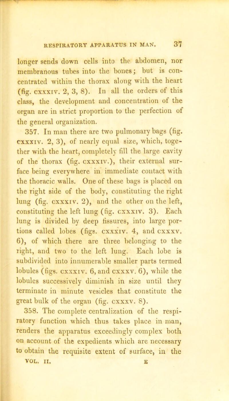longer sends down cells into the abdomen, nor membranous tubes into the bones; but is con- centrated within the thorax along with the heart (fig. cxxxiv. 2, 3, 8). In all the orders of this class, the development and concentration of the organ are in strict proportion to the perfection of the general organization. 357. In man there are two pulmonary bags (fig. cxxxiv. 2, 3), of nearly equal size, which, toge- ther with the heart, completely fill the large cavity of the thorax (fig. cxxxiv.), their external sur- face being everywhere in immediate contact with the thoracic walls. One of these bags is placed on the right side of the body, constituting the right lung (fig. cxxxiv. 2), and the other on the left, constituting the left lung (fig. cxxxiv. 3). Each lung is divided by deep fissures, into large por- tions called lobes (figs, cxxxiv. 4, and cxxxv. 6), of which there are three belonging to the right, and two to the left lung. Each lobe is subdivided into innumerable smaller parts termed lobules (figs, cxxxiv. 6, and cxxxv. 6), while the lobules successively diminish in size until they terminate in minute vesicles that constitute the great bulk of the organ (fig. cxxxv. 8). 358. The complete centralization of the respi- ratory function which thus takes place in man, renders the apparatus exceedingly complex both on account of the expedients which are necessary to obtain the requisite extent of surface, in the VOL. II. E