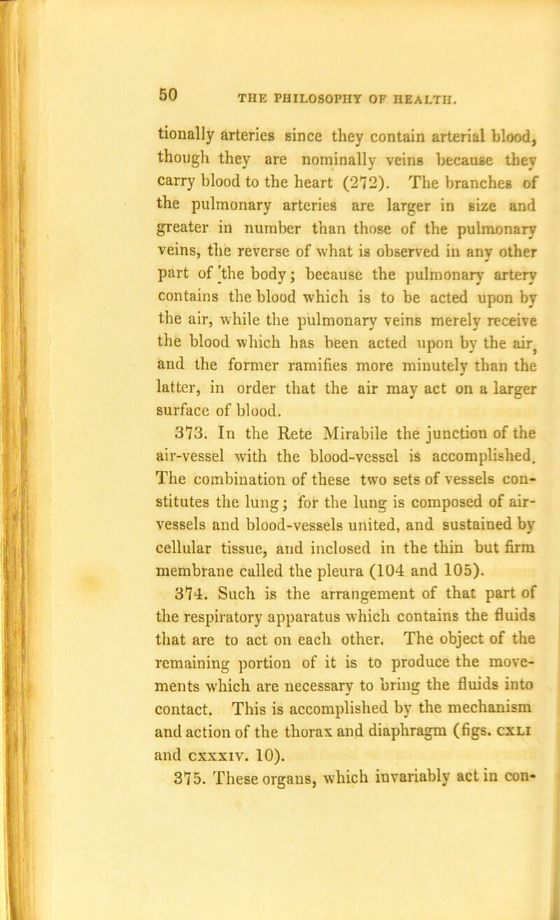 tionally arteries Bince they contain arterial blood, though they are nominally veinB because they carry blood to the heart (272). The branches of the pulmonary arteries are larger in size and greater in number than those of the pulmonary veins, the reverse of what is observed in any other part of 'the body; because the pulmonary artery contains the blood which is to be acted upon by the air, while the pulmonary veins merely receive the blood which has been acted upon by the air} and the former ramifies more minutely than the latter, in order that the air may act on a larger surface of blood. 373. In the Rete Mirabile the junction of the air-vessel with the blood-vessel is accomplished. The combination of these two sets of vessels con- stitutes the lung; for the lung is composed of air- vessels and blood-vessels united, and sustained by cellular tissue, and inclosed in the thin but firm membrane called the pleura (104 and 105). 374. Such is the arrangement of that part of the respiratory apparatus which contains the fluids that are to act on each other. The object of the remaining portion of it is to produce the move- ments which are necessary to bring the fluids into contact. This is accomplished by the mechanism and action of the thorax and diaphragm (figs, cxli and cxxxiv. 10). 375. These organs, which invariably act in con-
