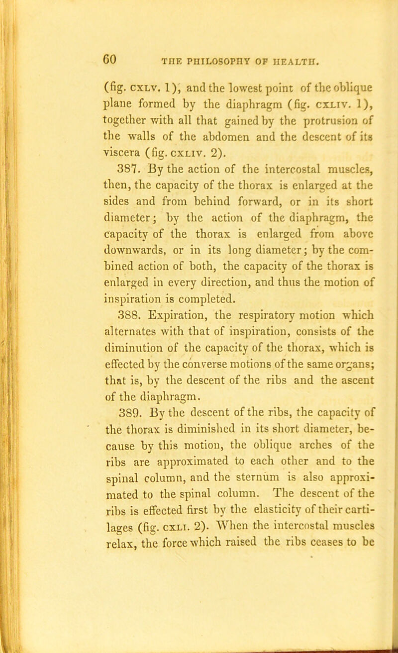 (fig. cxlv. 1), and the lowest point of the oblique plane formed by the diaphragm (fig. cxliv. 1), together with all that gained by the protrusion of the walls of the abdomen and the descent of its viscera (fig. cxliv. 2). 387. By the action of the intercostal muscles, then, the capacity of the thorax is enlarged at the sides and from behind forward, or in its short diameter; by the action of the diaphragm, the capacity of the thorax is enlarged from above downwards, or in its long diameter; by the com- bined action of both, the capacity of the thorax is enlarged in every direction, and thus the motion of inspiration is completed. 388. Expiration, the respiratory motion which alternates with that of inspiration, consists of the diminution of the capacity of the thorax, which is effected by the converse motions of the same organs; that is, by the descent of the ribs and the ascent of the diaphragm. 389. By the descent of the ribs, the capacity of the thorax is diminished in its short diameter, be- cause by this motion, the oblique arches of the ribs are approximated to each other and to the spinal column, and the sternum is also approxi- mated to the spinal column. The descent of the ribs is effected first by the elasticity of their carti- lages (fig. cxli. 2). When the intercostal muscles relax, the force which raised the ribs ceases to be