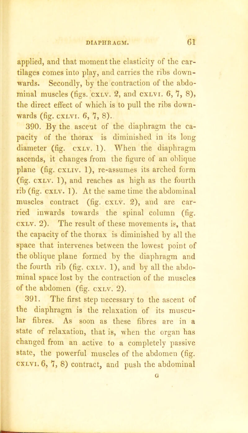 applied, and that moment the elasticity of the car- tilages comes into play, and carries the ribs down- wards. Secondly, by the contraction of the abdo- minal muscles (tigs. cxlv. 2, and cxlvi. 6, 7, 8), the direct effect of which is to pull the ribs down- wards (fig. cxi,vi. 6, 7, 8). 390. By the ascent of the diaphragm the ca- pacity of the thorax is diminished in its long diameter (fig. cxlv. 1). When the diaphragm ascends, it changes from the figure of an oblique plane (fig. cxliv. 1), re-assumes its arched form (fig. cxlv. 1), and reaches as high as the fourth rib (fig. cxlv. 1). At the same time the abdominal muscles contract (fig. cxlv. 2), and are car- ried inwards towards the spinal column (fig. cxlv. 2). The result of these movements is, that the capacity of the thorax is diminished by all the space that intervenes between the lowest point of the oblique plane formed by the diaphragm and the fourth rib (fig. cxlv. 1), and by all the abdo- minal space lost by the contraction of the muscles of the abdomen (fig. cxlv. 2). 391. The first step necessary to the ascent of the diaphragm is the relaxation of its muscu- lar fibres. As soon as these fibres are in a state of relaxation, that is, when the organ has changed from an active to a completely passive state, the powerful muscles of the abdomen (fig. cxlvi. 6, 7, 8) contract, and push the abdominal G