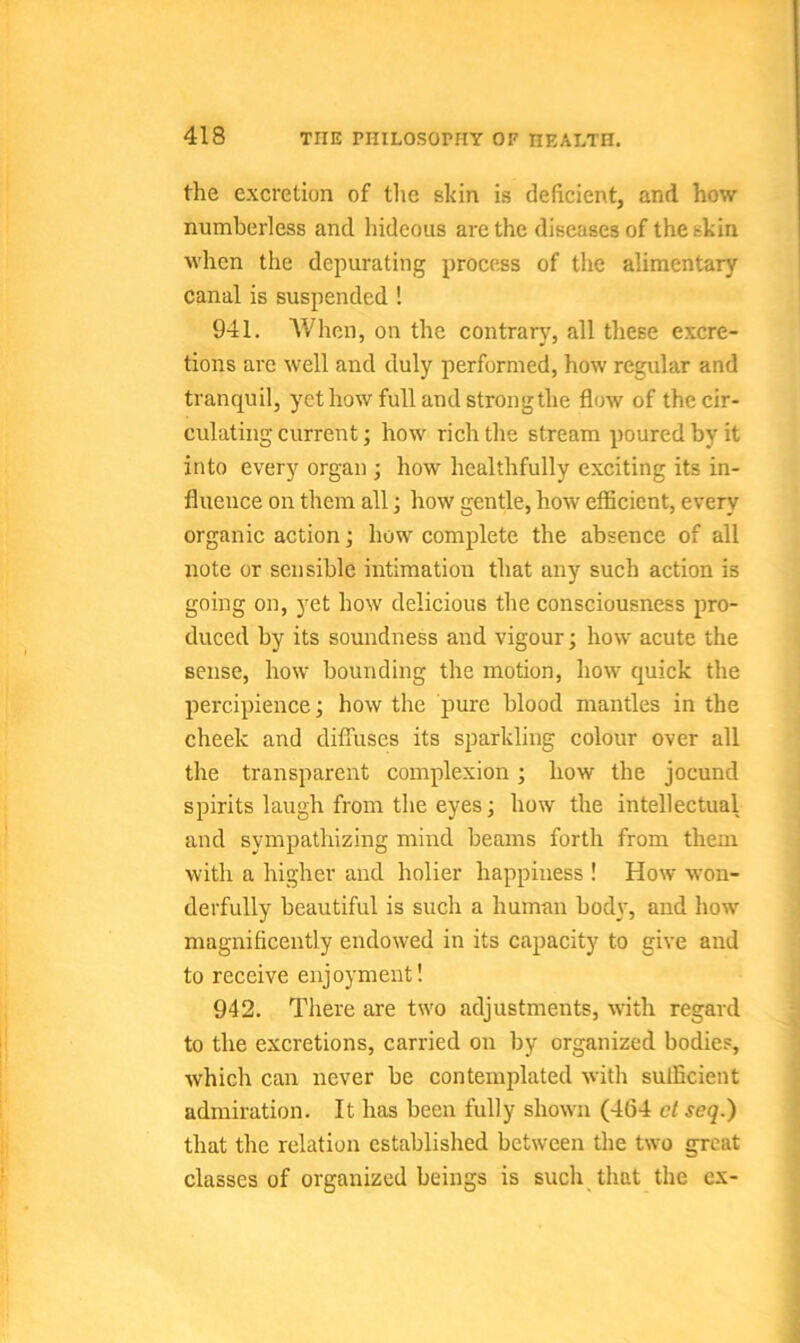 the excretion of the sldn is deficient, and how numberless and hideous are the diseases of the shin when the depurating process of the alimentary canal is suspended ! 941. When, on the contrary, all these excre- tions are well and duly performed, how regular and tranquil, yet how full and strong the flow of the cir- culating current; how rich the stream poured by it into every organ ; how healthfully exciting its in- fluence on them all; how gentle, how efficient, every organic action; how complete the absence of all note or sensible intimation that any such action is going on, yet how delicious the consciousness pro- duced by its soundness and vigour; how acute the sense, how bounding the motion, how quick the perc.ipience; how the pure blood mantles in the cheek and diffuses its sparkling colour over all the transparent complexion; how the jocund spirits laugh from the eyes; how the intellectual and sympathizing mind beams forth from them with a higher and holier happiness ! How won- derfully beautiful is such a human body, and how magnificently endowed in its capacity to give and to receive enjoyment! 942. There are two adjustments, with regard to the excretions, carried on by organized bodies, which can never be contemplated with sufficient admiration. It has been fully shown (464 ctseq.) that the relation established between the two great classes of organized beings is such that the ex-