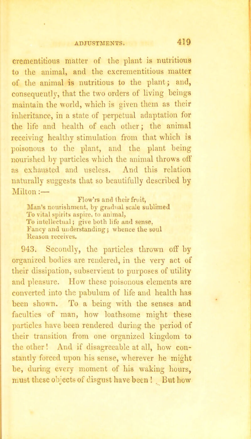 crementitious matter of the plant is nutritious to the animal, and the excrementitious matter of the animal is nutritious to the plant; and, consequently, that the two orders of living beings maintain the world, which is given them as their inheritance, in a state of perpetual adaptation for the life and health of each other; the animal receiving healthy stimulation from that which is poisonous to the plant, and the plant being nourished by particles which the animal throws off as exhausted and useless. And this relation naturally suggests that so beautifully described by Milton:— Flow'rs and their fruit, Man’s nourishment, by gradual scale sublimed To vital spirits aspire, to animal, To intellectual; give both life and sense, Fancy and understanding; whence the soul Reason receives. 943. Secondly, the particles thrown off by organized bodies are rendered, in the very act of their dissipation, subservient to purposes of utility and pleasure. How these poisonous elements are converted into the pabulum of life and health has been shown. To a being with the senses and faculties of man, how loathsome might these particles have been rendered during the period of their transition from one organized kingdom to the other! And if disagreeable at all, how con- stantly forced upon his sense, wherever he might be, during every moment of his waking hours, must these objects of disgust have been ! But how
