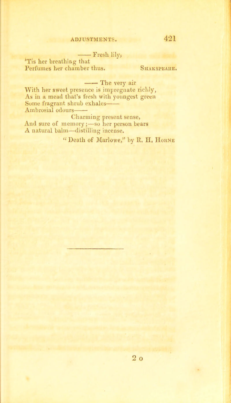 Fresh lily* ’Tis her breathing that Perfumes her chamber thus. Shakspeare. The very air With her sweet presence is impregnate richly, As in a mead that’s fresh with youngest green Some fragrant shrub exhales Ambrosial odours Charming present sense, And sure of memory;—so her person bears A natural balm—distilling incense. “ Death of Marlowe,” by R. H. Horne