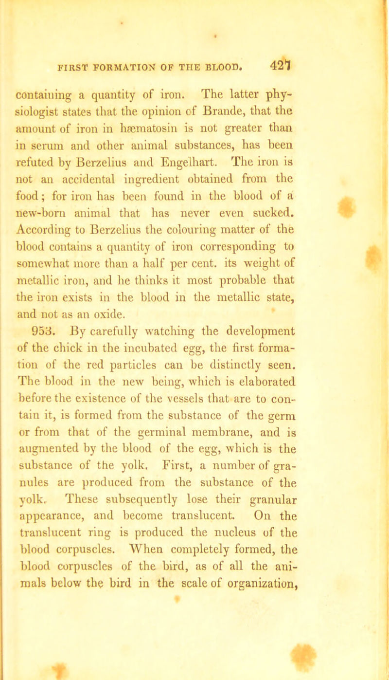 FIRST FORMATION OF THE BLOOD. 42l containing a quantity of iron. The latter phy- siologist states that the opinion of Brande, that the amount of iron in hsematosin is not greater than in serum and other animal substances, has been refuted by Berzelius and Engelhart. The iron is not an accidental ingredient obtained from the food; for iron has been found in the blood of a new-born animal that has never even sucked. According to Berzelius the colouring matter of the blood contains a quantity of iron corresponding to somewhat more than a half per cent, its weight of metallic iron, and he thinks it most probable that the iron exists in the blood in the metallic state, and not as an oxide. 953. By carefully watching the development of the chick in the incubated egg, the first forma- tion of the red particles can be distinctly seen. The blood in the new being, which is elaborated before the existence of the vessels that are to con- tain it, is formed from the substance of the germ or from that of the germinal membrane, and is augmented by the blood of the egg, which is the substance of the yolk. First, a number of gra- nules are produced from the substance of the yolk. These subsequently lose their granular appearance, and become translucent. On the translucent ring is produced the nucleus of the blood corpuscles. When completely formed, the blood corpuscles of the bird, as of all the ani- mals below the bird in the scale of organization,