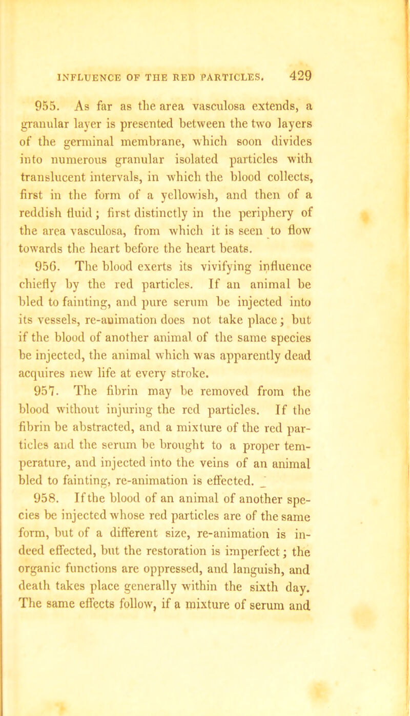 955. As far as the area vasculosa extends, a granular layer is presented between the two layers of the germinal membrane, which soon divides into numerous granular isolated particles with translucent intervals, in which the blood collects, first in the form of a yellowish, and then of a reddish fluid; first distinctly in the periphery of the area vasculosa, from which it is seen to flow towards the heart before the heart beats. 956. The blood exerts its vivifying influence chiefly by the red particles. If an animal be bled to fainting, and pure serum be injected into its vessels, re-auimation does not take place; but if the blood of another animal, of the same species be injected, the animal which was apparently dead acquires new life at every stroke. 957. The fibrin may be removed from the blood without injuring the red particles. If the fibrin be abstracted, and a mixture of the red par- ticles and the serum be brought to a proper tem- perature, and injected into the veins of an animal bled to fainting, re-animation is effected. J 958. If the blood of an animal of another spe- cies be injected whose red particles are of the same form, but of a different size, re-animation is in- deed effected, but the restoration is imperfect; the organic functions are oppressed, and languish, and death takes place generally within the sixth day. The same effects follow, if a mixture of serum and