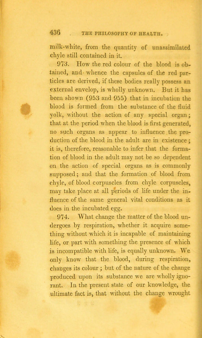 milk-white, from the quantity of unassimilated chyle still contained in it. 973. How the red colour of the blood is ob- tained, and -whence the capsules of the red par- ticles are derived, if these bodies really possess an external envelop, is wholly unknown. But it has been shown (953 and 955) that in incubation the blood is formed from the substance of the fluid yolk, without the action of any special organ; that at the period when the blood is first generated, no such organs as appear to influence the pro- duction of the blood in the adult are in existence; it is, therefore, reasonable to infer that the forma- tion of blood in the adult may not be so dependent on the action of special organs as is commonly supposed; and that the formation of blood from chyle, of blood corpuscles from chyle corpuscles, may take place at all periods of life under the in- fluence of the same general vital conditions as it does in the incubated egg. 974. What change the matter of the blood un- dergoes by respiration, whether it acquire some- thing without which it is incapable of maintaining life, or part with something the presence of which is incompatible with life, is equally unknown. We only know that the blood, during respiration, changes its colour; but of the nature of the change produced upon its substance we are wholly igno- rant. In the present state of our knowledge, the ultimate fact is, that without the change wrought