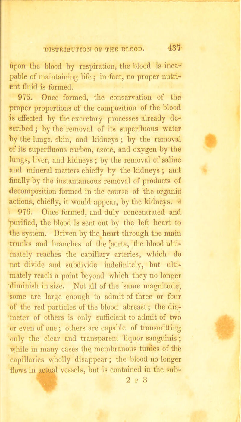 DISTRIBUTION OP THE BLOOD. 43? upon the blood by respiration, the blood is inca- pable of maintaining life; in fact, no proper nutri- ent fluid is formed. 975. Once formed, the conservation of the proper proportions of the composition of the blood is effected by the excretory processes already de- scribed ; by the removal of its superfluous water by the lungs, skin, and kidneys; by the removal of its superfluous carbon, azote, and oxygen by the lungs, liver, and kidneys; by the removal of saline and mineral matters chiefly by the kidneys ; and finally by the instantaneous removal of products of decomposition formed in the course of the organic actions, chiefly, it would appear, by the kidneys. 4 976. Once formed, and duly concentrated and purified, the blood is sent out by the left heart to the system. Driven by the heart through the main trunks and branches of the 'aorta, the blood ulti- mately reaches the capillary arteries, which do not divide and subdivide indefinitely, but ulti- mately reach a point beyond which they no longer diminish in size. Not all of the same magnitude, some are large enough to admit of three or four of the red particles of the blood abreast; the dia- meter of others is only sufficient to admit of two or even of one; others are capable of transmitting only the clear and transparent liquor sanguinis; while in many cases the membranous tunics of the capillaries wholly disappear; the blood no longer flows in actual vessels, but is contained in the sub-