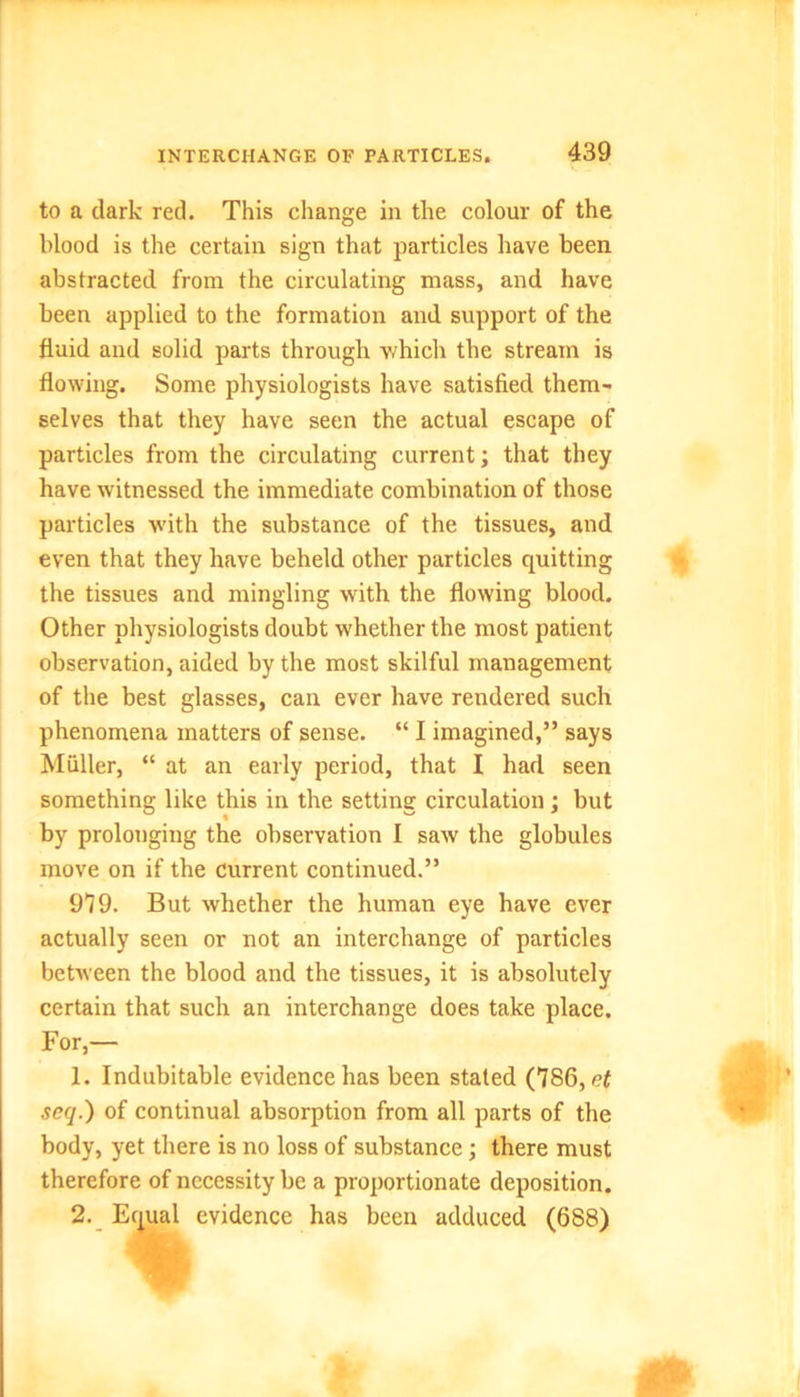 to a dark red. This change in the colour of the blood is the certain sign that particles have been abstracted from the circulating mass, and have been applied to the formation and support of the fluid and solid parts through v/hich the stream is flowing. Some physiologists have satisfied them- selves that they have seen the actual escape of particles from the circulating current; that they have witnessed the immediate combination of those particles with the substance of the tissues, and even that they have beheld other particles quitting the tissues and mingling with the flowing blood. Other physiologists doubt whether the most patient observation, aided by the most skilful management of the best glasses, can ever have rendered such phenomena matters of sense. “ I imagined,” says Muller, “ at an early period, that I had seen something like this in the setting circulation; but by prolonging the observation I saw the globules move on if the current continued.” 979. But whether the human eye have ever actually seen or not an interchange of particles between the blood and the tissues, it is absolutely certain that such an interchange does take place. For,— 1. Indubitable evidence has been staled (786, et seq.) of continual absorption from all parts of the body, yet there is no loss of substance; there must therefore of necessity be a proportionate deposition. 2. Etjual evidence has been adduced (688)