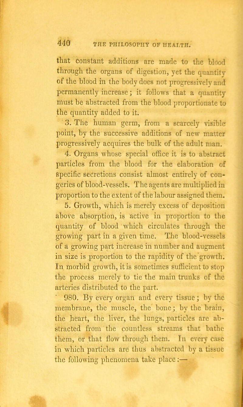 that Constant additions are made to the blood through the organs of digestion, yet the quantity of the blood in the body does not progressively and permanently increase; it follows that a quantity must be abstracted from the blood proportionate to the quantity added to it. 3. The human germ, from a scarcely visible point, by the successive additions of new matter progressively acquires the bulk of the adult man. 4. Organs whose special office it is to abstract particles from the blood for the elaboration of specific secretions consist almost entirely of con- geries of blood-vessels. The agents are multiplied in proportion to the extent of the labour assigned them. 5. Growth, which is merely excess of deposition above absorption, is active in proportion to the quantity of blood which circulates through the growing part in a given time. The blood-vessels of a growing part increase in number and augment in size is proportion to the rapidity of the growth. In morbid growth, it is sometimes sufficient to stop the process merely to tie the main trunks of the arteries distributed to the part. 980. By every organ and every tissue; by the membrane, the muscle, the bone; by the brain, the heart, the liver, the lungs, particles are ab- stracted from the countless streams that bathe them, or that How through them. In every case in which particles are thus abstracted by a tissue the following phenomena take place :—