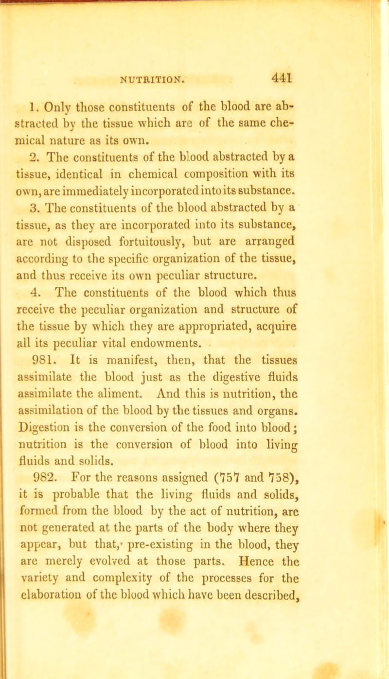 1. Only those constituents of the blood are ab- stracted by the tissue which are of the same che- mical nature as its own. 2. The constituents of the blood abstracted by a tissue, identical in chemical composition with its own, are immediately incorporated into its substance. 3. The constituents of the blood abstracted by a tissue, as they are incorporated into its substance, are not disposed fortuitously, but are arranged according to the specific organization of the tissue, and thus receive its own peculiar structure. 4. The constituents of the blood which thus receive the peculiar organization and structure of the tissue by which they are appropriated, acquire all its peculiar vital endowments. 981. It is manifest, then, that the tissues assimilate the blood just as the digestive fluids assimilate the aliment. And this is nutrition, the assimilation of the blood by the tissues and organs. Digestion is the conversion of the food into blood; nutrition is the conversion of blood into living fluids and solids. 982. For the reasons assigned (757 and *738), it is probable that the living fluids and solids, formed from the blood by the act of nutrition, are not generated at the parts of the body where they appear, but that,' pre-existing in the blood, they are merely evolved at those parts. Hence the variety and complexity of the processes for the elaboration of the blood which have been described.
