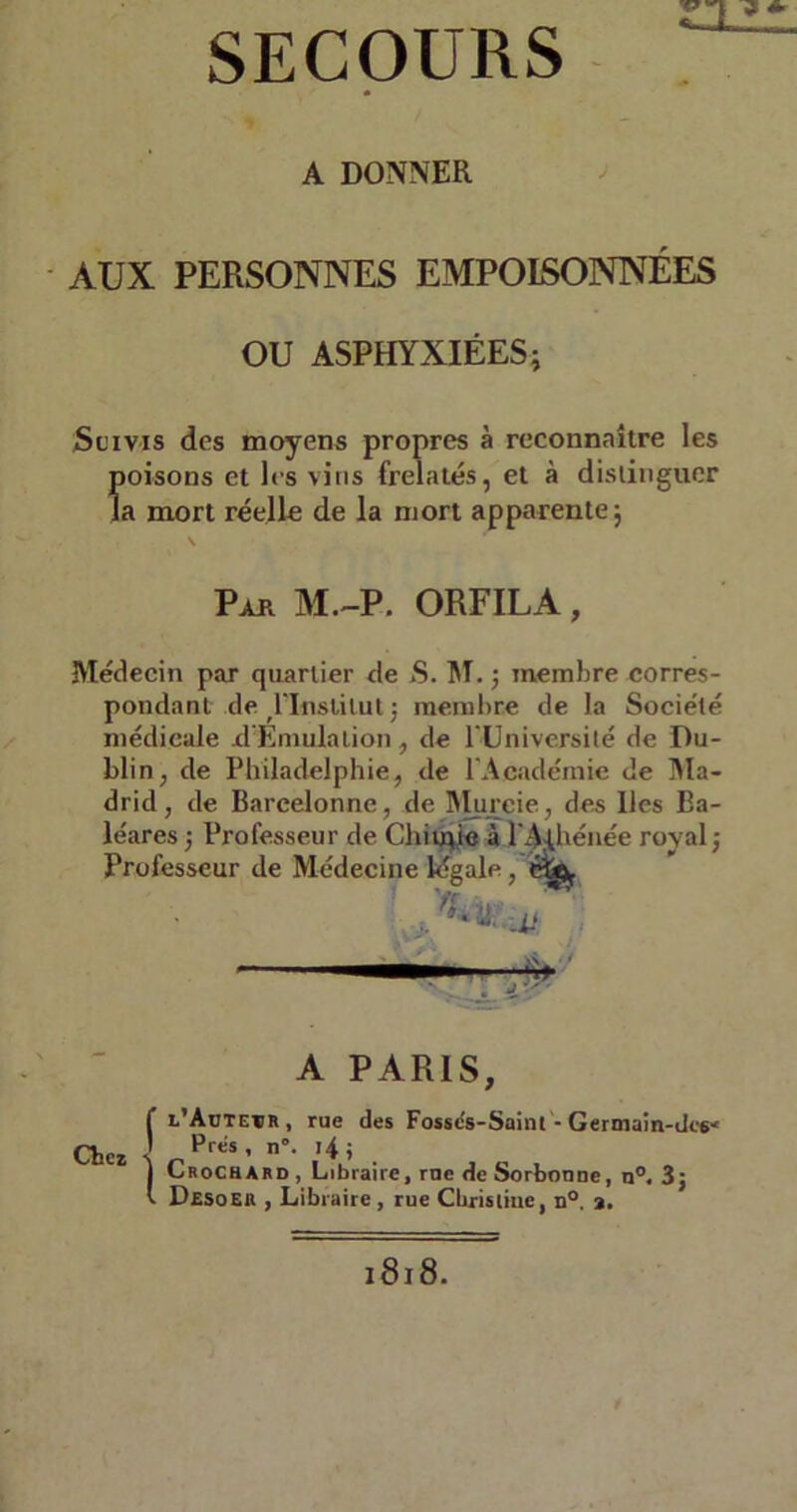 A DONNER AUX PERSONNES EMPOISONNÉES OU ASPHYXIÉES; Suivis des moyens propres à reconnaître les Îtoisons et les vins frelatés, et à distinguer a mort réelle de la mort apparente; \ Pak M.-P. ORFILA , Médecin par quartier de S. M. ; membre corres- pondant de ^‘Institut ; membre de la Société médicale d'Emulation, de l’Université de Du- blin, de Philadelphie, de l’Académie de Ma- drid, de Bareelonne, de Murcie, des lies Ba- léares; Professeur de Chiupe àPA^hénée royal; Professeur de Médecine légale, % A PARIS, f l’Aüteïr, rue des Fosses-Saint - Germain-tW Chez •! ' n°- 14 > J Crochard , Libraire, rue de Sorbonne, n°. 3; v Desoeu , Libraire , rue Cbristiue, n°. ».