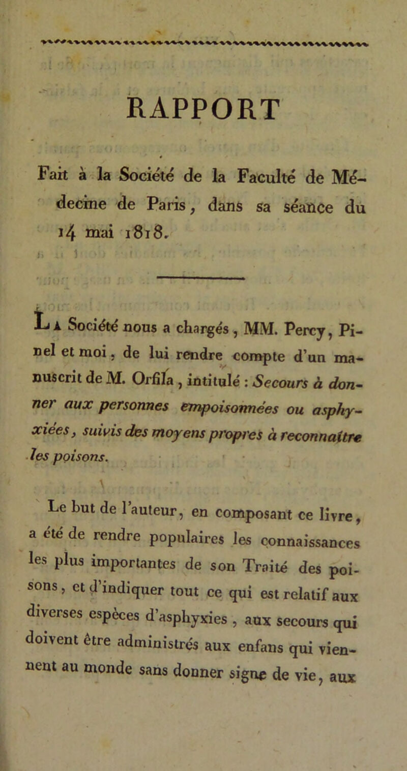 RAPPORT Fait à la Société de la Faculté de Mé- decine de Paris, dans sa séance du J4 mai 1818. I. é 1 ' i i : • -1, . ■ Société nous a chargés , MM. Percy, Pi- nel et moi, de lui rendre compte d’un ma- nuscrit de M. Orfila , intitulé : Secours à don- ner aux personnes empoisonnées ou asphy- xiées, suivis des moyens propres à reconnaître les poisons. Le but de 1 auteur, en composant ce livre, a été de rendre populaires les connaissances les plus importantes de son Traité des poi- sons, et d’indiquer tout ce qui est relatif aux diverses espèces d’asphyxies , aux secours qui doivent etre administrés aux enfans qui vien- nent au monde sans donner signe de vie, aux