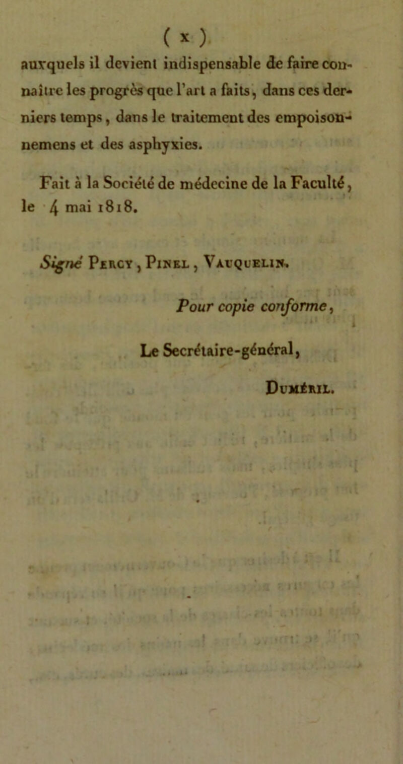 auxquels il devient indispensable de faire con- naître les progrès que l’art a faits, dans ces der- niers temps, dans le traitement des empoison- nemens et des asphyxies. Fait à la Société de médecine de la Faculté, le 4 mai 1818. Signe Percy , Pinel , Vàvquelw. Pour copie conforme, « • Ji* ' > j Le Secrétaire-général, Dvméril.