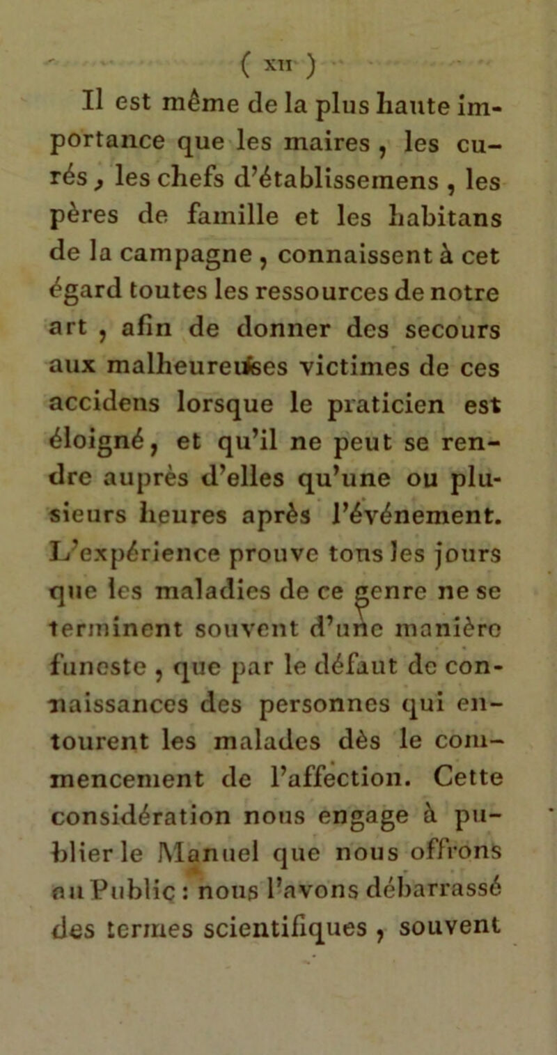 Il est même de la plus haute im- portance que les maires , les cu- rés,, les chefs d’établisseinens , les pères de famille et les habitans de la campagne , connaissent à cet égard toutes les ressources de notre art , afin de donner des secours aux malheureufees victimes de ces accidens lorsque le praticien est éloigné, et qu’il ne peut se ren- dre auprès d’elles qu’une ou plu- sieurs heures après l’événement. L’expérience prouve tous les jours que les maladies de ce £»enre ne se terminent souvent d’une manière funeste , que par le défaut de con- naissances des personnes qui en- tourent les malades dès le com- mencement de l’affection. Cette considération nous engage à pu- blier le Manuel que nous offrons auPublic: nous l’avons débarrassé des termes scientifiques , souvent