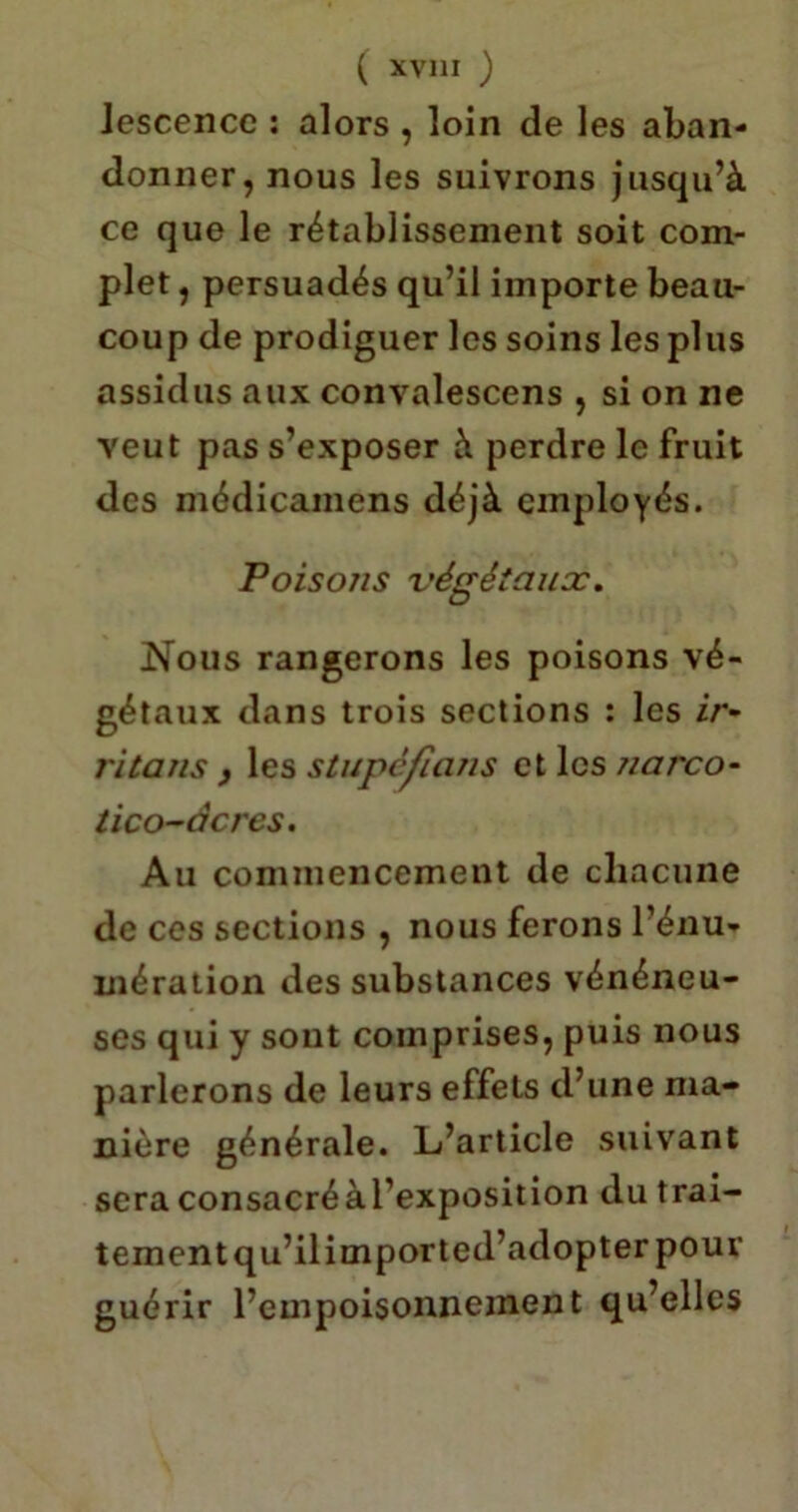 ( XVJ1I ) Jcscencc : alors , loin de les aban- donner, nous les suivrons jusqu’à ce que le rétablissement soit com- plet , persuadés qu’il importe beau- coup de prodiguer les soins les plus assidus aux convalescens , si on ne veut pas s’exposer à perdre le fruit des médicamens déjà employés. Poiso/is végétaux. Nous rangerons les poisons vé- gétaux dans trois sections : les z/*- ritans , les stupéfians et les ?iarco- tico-àcres. Au commencement de chacune de ces sections , nous ferons l’énu- mération des substances vénéneu- ses qui y sont comprises, puis nous parlerons de leurs effets d’une ma- nière générale. L’article suivant sera consacréàl’exposition du trai- tement qu’il import ed’adopter pour guérir l’empoisonnement qu’elles