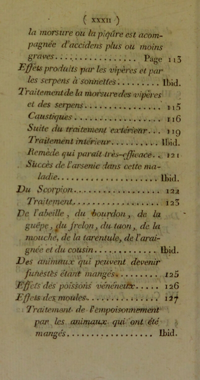 la morsure ou la piqûre est acom- pagnéc d accideus plus ou moins gi aves Page 113 Effets produits par les vipères et par les scrpens à sonnettes Ibid. 1 t aite meut de la morsure des vipèi'es et des seipcns i, 5 Caustiques M(3 Suite du traitement extérieur. . . 119 Traitement intérieur Ibid. Remède qui parait très-efficace. . 12 1 Succès de l'arsenic dans cette ma- ladie Ibid. JJu Scoipion 124 Traitement. 125 De l'abeille , du ■bourdon, de la guêpe} du jrelou, du taon, de la mouche, de la tarentule, de l'arai- gnée et du cousin Ibid. Des animaux qui peuvent devenir furièstts étant mangés 125 .Effets dés poissons vénéheitx 126 Effets des. moules * 127 Traitement• de Pempoisoimement par les animaux qui ont été mangés Ibid.