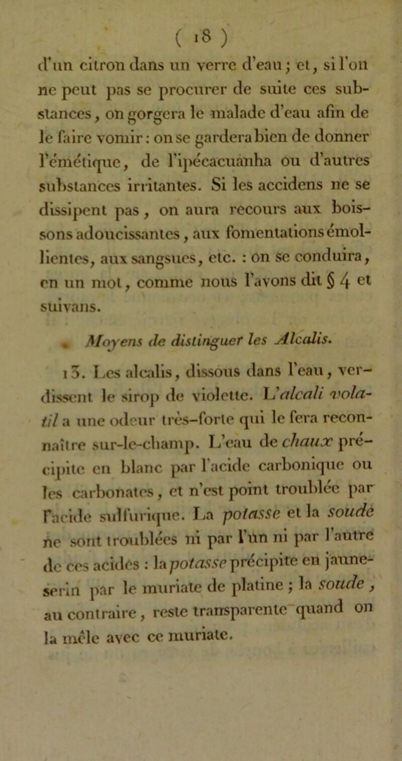 ( «8 ) d’un citron dans un verre d’eau; et, si l'on ne peut pas se procurer de suite ces sub- stances , on gorgera le malade d’eau afin de le faire vomir: on se gardera bien de donner l'émétique, de l’ipécacuanha ou d’autres substances irritantes. Si les accidens ne se dissipent pas, on aura recours aux bois- sons adoucissantes, aux fomentations émol- lientes, aux sangsues, etc. : on se conduira, en un mol, comme nous l’avons dit $ 4 ct suivans. * Moyens de distinguer les Alcalis. i5. Les alcalis, dissous dans l’eau, ver- dissent le sirop de violette. L alcali vola- til-a une odeur très-forte qui le fera recon- naître sur-lc-cbamp. L’eau de chaux pré- cipite en blanc par l’acide carbonique ou les carbonates, et n’est point troublée par l'acide sulfurique. La potasse et la soude ne sont troublées ni par l’un ni par 1 autre de ces acides : la potasse précipite en jaune- serin par le muriatc de platine ; la soude , au contraire, reste transparente quand on la mêle avec ce muriatc.