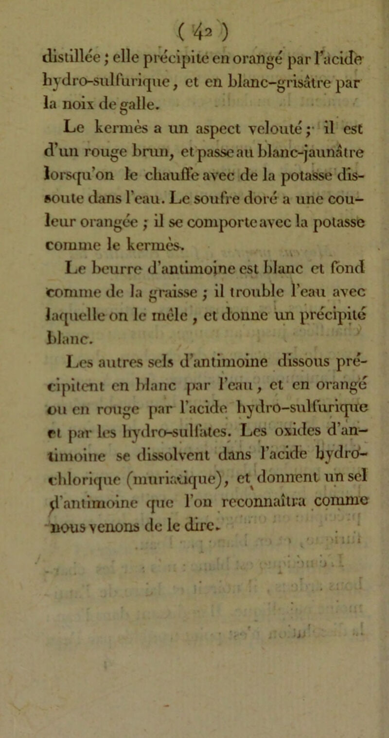 ( !42 ) distillée ,* elle précipite en orangé par l'acide hydro-sulfurique, et en blanc-grisâtre par la noix de galle. Le kermès a un aspect velouté ; il est d’un rouge brun, et passe au blanc-jaunâtre lorsqu’on le chauffe avec de la potasse dis- soute dans l’eau. Le soufre doré a une cou- leur orangée ; il se comporte avec la potasse comme le kermès. Le betirre d'antimoine est blanc et fond Comme de la graisse ; il trouble l'eau avec laquelle on le mêle , et donne un précipité blanc. Les autres sels d'antimoine dissous pré- cipitent en blanc par l’eau, et en orangé ou en rouge par l’acide hydro-sulturique et par les hydro-sulfates. Les oxides d an- timoine se dissolvent dans l’acide bydro- chlorique (muriatique), et donnent un sel d’antimoine que l’on reconnaîtra comme nous venons de le dire.