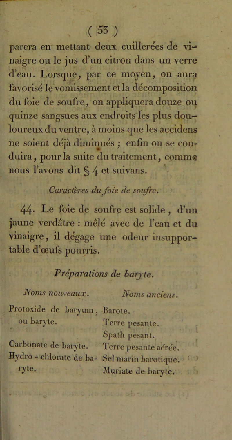 parera en mettant deux cuillerées de vi- naigre ou le jus d’un citron dans un verre d’eau. Lorsque, par ce moyen, on aura favorisé le vomissement et la décomposition du foie de soufre, on appliquera douze ou quinze sangsues aux endroits les plus dou- loureux du ventre, à moins que les accidcns ne soient déjà diminués ; enfin on se con- duira, pour la suite du traitement, comme nous l’avons dit § 4 et suivans. Caractères du Joie de soij'rc. 44- Le foie de soufre est solide , d’un jaune verdâtre : mêlé avec de l’eau et du vinaigre, il dégage une odeur insuppor- table d’œufs pourris. Préparations de baryte. Noms nouveaux. Noms anciens. Proloxide de baryum, Barote. ou baryte. Terre pesante. Spath pesant. Caibonate de barvle. Terre pesante aeree. Hydro - chlorate de ba- Sel marin barotique. 0'te> Muriale de baryte.