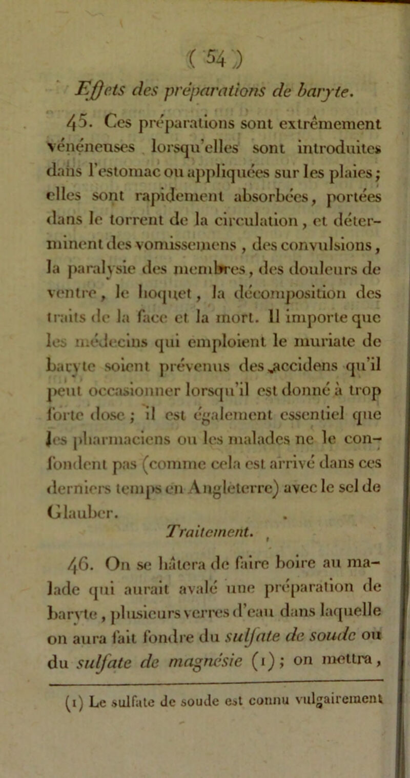 Effets des préparations de baryte. 45. Ces préparations sont extrêmement vénéneuses lorsqu’elles sont introduites dans l’estomac ou appliquées sur les plaies; elles sont rapidement absorbées, portées dans le torrent de la circulation, et déter- minent des vomissemens , des convulsions, la paralysie des membres, des douleurs de ventre, le hoquet, la décomposition des traits de la face et la mort. 11 importe que les médecins qui emploient le muriate de baryte soient prévenus des jtccidens qu’il peut occasionner lorsqu’il est donné à trop forte dose ; il est également essentiel que Jes pharmaciens ou les malades ne le con- fondent pas (comme cela est arrivé dans ces derniers temps en Angleterre) avec le sel de Glauber. Traitement. ( 46* On se luttera de faire boire au ma- lade qui aurait avalé une préparation de barvtc , plusieurs verres d’eau dans laquelle on aura fait fondre du sulfate de soude ou du sulfate de magnésie (1); on mettra, (1) Le .sulfate Je soude est connu vulgairement