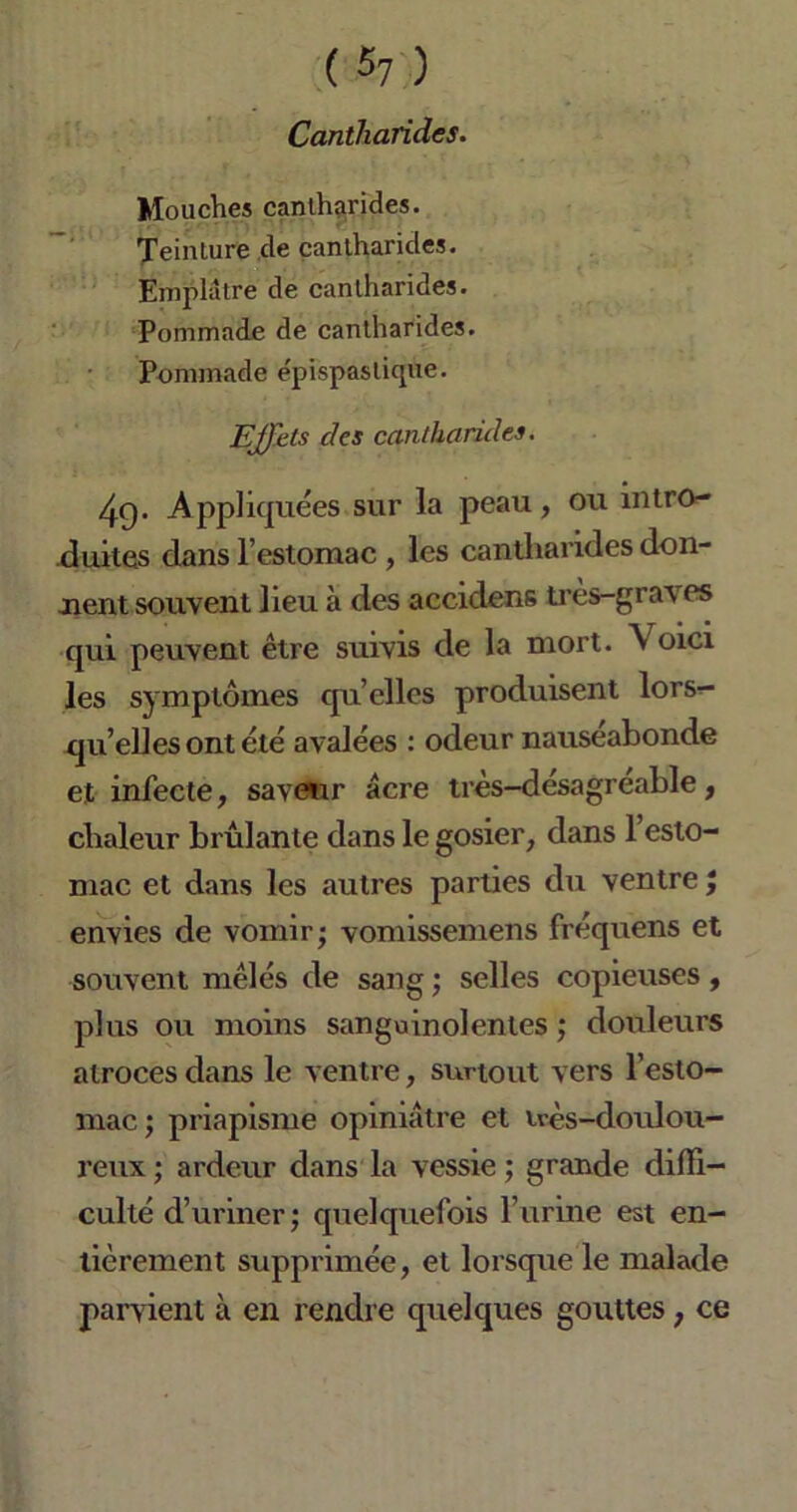 Cantharides. Mouches cantharides. Teinture de cantharides. Emplâtre de cantharides. Pommade de cantharides. Pommade épispastique. Effets des cantharides. 4q. Appliquées sur la peau, ou intro- duites dans l’estomac , les cantharides don- nent souvent lieu à des accidens très-graves qui peuvent être suivis de la mort. \ oici les symptômes qu’elles produisent lors- qu’elles ont été avalées : odeur nauséabonde et infecte, saveur âcre très-désagréable, chaleur brûlante dans le gosier, dans l’esto- mac et dans les autres parties du ventre ; envies de vomir; vomissemens fréquens et souvent mêlés de sang ; selles copieuses , plus ou moins sanguinolentes ; douleurs atroces dans le ventre, surtout vers l’esto- mac ; priapisme opiniâtre et irès-doulou- reux ; ardeur dans la vessie ; grande diffi- culté d’uriner; quelquefois l’urine est en- tièrement supprimée, et lorsque le malade parvient à en rendre quelques gouttes, ce