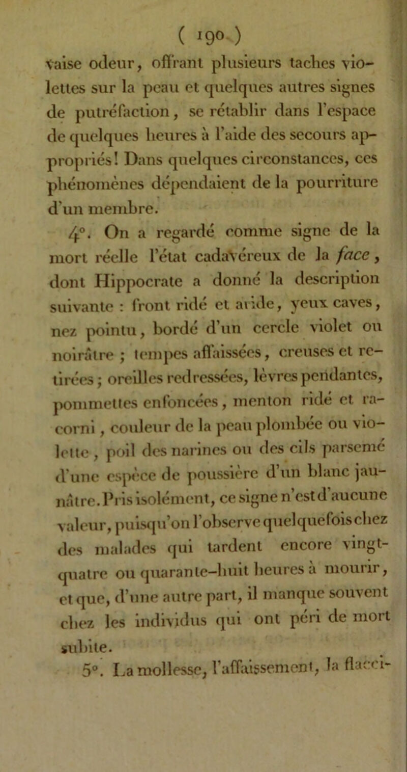 ( *9° ) taise odeur, offrant plusieurs taclies vio- lettes sur la peau et quelques autres signes de putréfaction, se rétablir dans l’espace de quelques heures à l’aide des secours ap- propriés! Dans quelques circonstances, ces phénomènes dépendaient de la pourriture d'un membre. 4°. On a regardé comme signe de la mort réelle l’état cadavéreux de la face, dont Hippocrate a donne la description suivante : front ridé et avide, yeux caves, nez pointu, bordé d’un cercle violet ou noirâtre; tempes affaissées, creuses et re- tirées; oreilles redressées, lèvres pendantes, pommettes enfoncées, menton ridé et ra- corni , couleur de la peau plombée ou vio- lette, poil des narines ou des cils parsemé d’une espèce de poussière d un blanc jau- nâtre. Pi is isolément, ce signe n’est d’aucune valeur, puisqu’on l’observe quelquefois chez des malades qui tardent encore vingt- quatre ou quarante-huit heures à mourir, et que, d’une autre part, il manque souvent chez les individus qui ont péri de mort subite. 5°. La mollesse, l’affaissement, la fia-' 1_