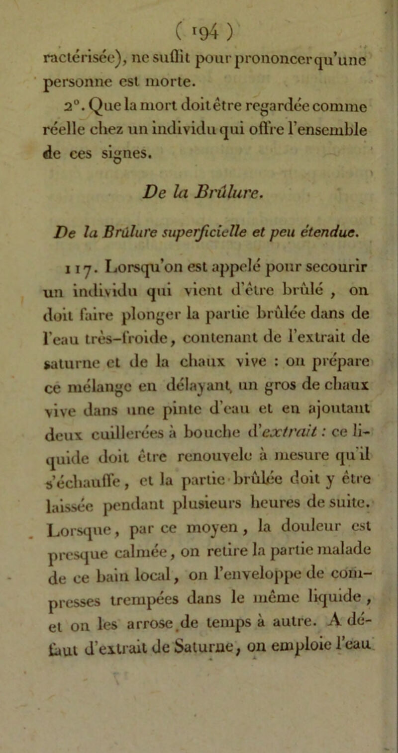 ( *94 ) ractérisée), ne suffit pour prononcer qu’une personne est morte. 2°. Que la mort doitêtre regardée comme réelle chez un individu qui offre l’ensemble de ces signes. De la Brûlure. De la Brûlure superficielle et peu étendue. ii y. Lorsqu’on est appelé pour secourir un individu qui vient d’être brûlé , on doit faire plonger la partie brûlée dans de l'eau très-froide, contenant de l’extrait de Saturne et de la chaux vive : on prépare ce mélange en délayant, un gros de chaux vive dans une pinte d'eau et en ajoutant deux cuillerées à bouche d'extrait : ce li- quide doit être renouvelé à mesure qu'il s’échauffe, et la partie brûlée doit y être laissée pendant plusieurs heures de suite. Lorsque, parce moyen, la douleur est presque calmée, on retire la partie malade de ce bain local, on l’enveloppe de com- presses trempées dans le même liquide , et on les arrose.de temps à autre. Adé- faut d’extrait de Saturne, on emploie l’eau