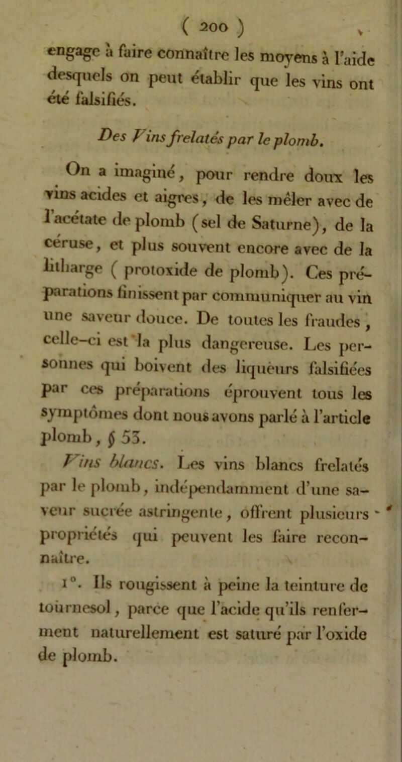 engage à faire connaître les moyens à l’aide desquels on peut établir que les vins ont été falsifiés. Des Fins frelatés par le plomb. On a imaginé, pour rendre doux les vins acides et aigres, de les mêler avec de l’acétate de plomb (sel de Saturne), de la céruse, et plus souvent encore avec de la lilharge ( protoxide de plomb). Ces pré- parations finissent par communiquer au vin une saveur douce. De toutes les fraudes , celle-ci est'la plus dangereuse. Les per- sonnes qui boivent des liqueurs falsifiées par ces préparations éprouvent tous les symptômes dont nous avons parlé à l’article plomb, $ 55. Fins blancs. Les vins blancs frelatés par le plomb, indépendamment d’une sa- veur sucrée astringente, offrent plusieurs propriétés qui peuvent les faire recon- naître. i°. Ils rougissent à peine la teinture de tournesol, parce que l’acide qu’ils renfer- ment naturellement est saturé par l’oxide de plomb.