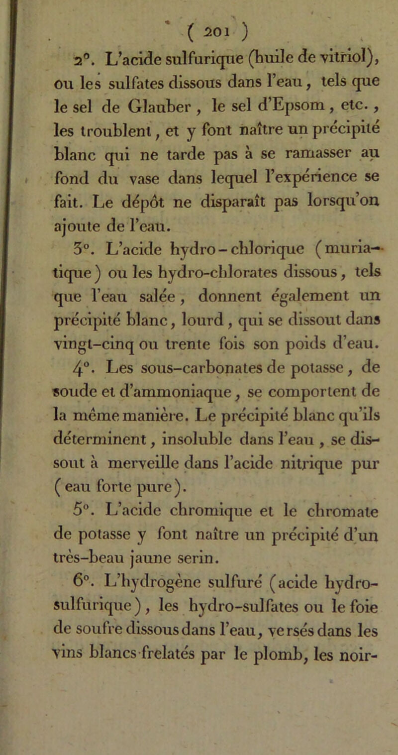 2°. L’acide sulfurique (huile de vitriol), ou les sulfates dissous dans l’eau, tels que le sel de Glauber , le sel d’Epsom , etc., les troublent, et y font naître un précipité blanc qui ne tarde pas à se ramasser au fond du vase dans lequel l’expérience se fait. Le dépôt ne disparaît pas lorsqu’on ajoute de l’eau. 3°. L’acide hydro-chlorique (muria-- ticpie ) ou les hydro-chlorates dissous, tels que l’eau salée, donnent également un précipité blanc, lourd , qui se dissout dans vingt-cinq ou trente fois son poids d’eau. 4°- Les sous-carbonates de potasse, de soude et d’ammoniaque, se comportent de la meme manière. Le précipité blanc qu’ils déterminent, insoluble dans l’eau , se dis- sout à merveille dans l’acide nitrique pur ( eau forte pure ). 5°. L’acide chromique et le chromate de potasse y font naître un précipité d’un très-beau jaune serin. 6°. L’hydrogène sulfuré (acide hydro- sulfurique), les hydro-sulfates ou le foie de soufre dissous dans l’eau, versés dans les vins blancs frelatés par le plomb, les noir-