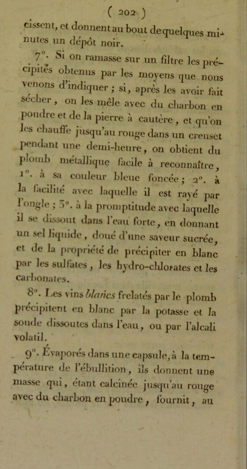 citent,ct donnent au bout dequclques mi- nutos un depot noir. 7°- S! on ramasse sur un filtre les pré- cipites obtenus par les moyens que nous venons d’indiquer; si, après les avoir fait seeber, on les mêle avec du charbon en poudre et de la pierre à cautère , et qu’on les chauffe jusqu’au rouge dans un creuset pendant une demi-heure, on obtient du plomb métallique facile à reconnaître, i • *'» sa couleur bleue foncée ; 2°. à bi facilité avec laquelle il est rayé par 1 ongle ; 5°. a la promptitude avec laquelle il se dissout dans Peau forte, en donnant un sel liquide, doué d’une saveur sucrée, ot de la propriété de précipiter en blanc par les sulfates, les hydro-cldofates et les carbonates. S. Les vins blancs frelatés par le plomb piecipitent en blanc par la potasse et la soude dissoutes dans l’eau, ou par l’alcali volatil. 9. Evaporés dans une capsule, à la tem- pérature de l’ébullition , ils donnent une masse qui, étant calcinée jusqu’au rouge a>ec du charbon en poudre , fournit, au