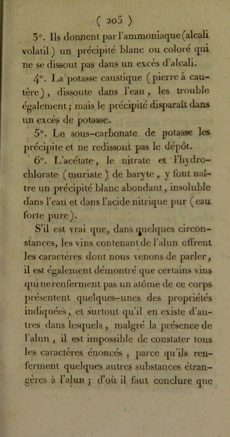 3°. Ils donnent par l’ammoniaque (alcali volatil ) un précipité blanc ou coloré qui ne se dissout pas dans un exces d alcali. 4°. La potasse caustique ( pierre à cau- tère) , dissoute dans l’eau, les trouble également ; mais le précipité disparaît dans un excès de potasse.. 5°. Le sous-carbonate de potasse les précipite et ne redissout pas le dépôt. 6°. L’acétate, le nitrate et l’hydro- chlorate (muriale ) de baryte , y font naî- tre un précipité blanc abondant, insoluble dans l’eau et dans l’acide nitrique pur ( eau forte pure). S’il est vrai que, dans quelques circon- stances, les vins contenant de l’alun offrent les caractères dont nous venons de parler, il est également démontré que certains vins qui ne renferment pas un atome de ce corps présentent quelques-unes des propriétés indiquées, et surtout qu’il en existe d’au- tres dans lesquels , malgré la présence de l’alun , il est impossible de constater tous les caractères énoncés , parce qu’ils ren- ferment quelques autres substances étran- gères à l’alun ; d’où il faut conclure que