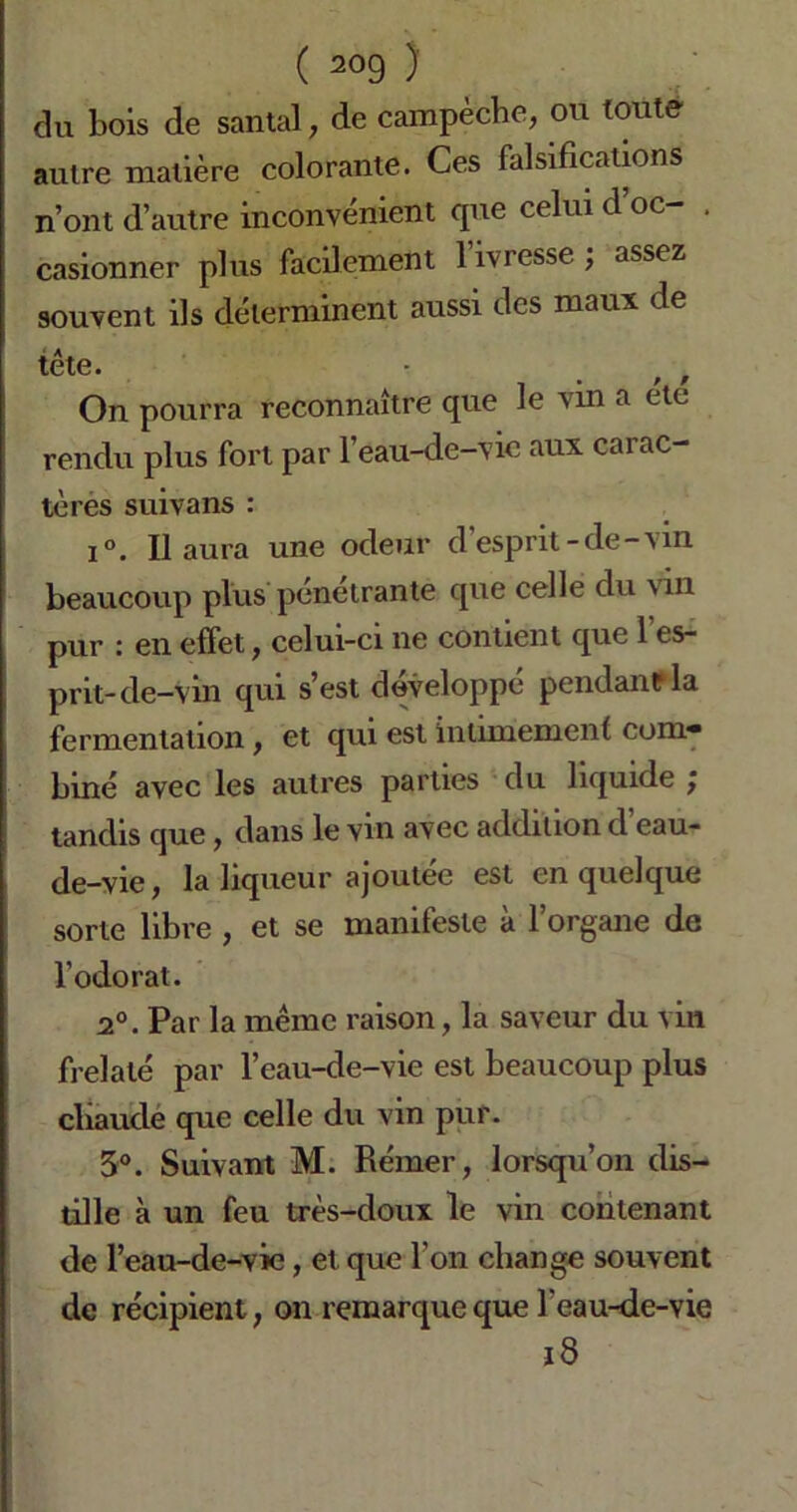 du bois de santal, de campèche, ou toute autre matière colorante. Ces falsifications n’ont d’autre inconvénient que celui d’oc- . casionner plus facilement l’ivresse ; assez souvent ils déterminent aussi des maux de tête. ■ . , , On pourra reconnaître que le vin a été rendu plus fort par l’eau-de-vie aux carac- tères suivans : i°. Il aura une odeur d’esprit-de-vin beaucoup plus pénétrante que celle du \in pur : en effet, celui-ci ne contient que l’es- prit-de-vin qui s’est développé pendant* la fermentation, et qui est intimement com* biné avec les autres parties du liquide ÿ tandis que, dans le vin avec addition d eau- de-vie , la liqueur ajoutée est en quelque sorte libre , et se manifeste à l’organe de l’odorat. 2°. Par la même raison, la saveur du vin frelaté par l’eau-de-vie est beaucoup plus cliaucle que celle du vin pur. 3°. Suivant M. Rémer, lorsqu’on dis- tille à un feu très-doux le vin contenant de l’eau-de-vie, et que l'on change souvent de récipient, on remarque que l'eau-de-vie ï8