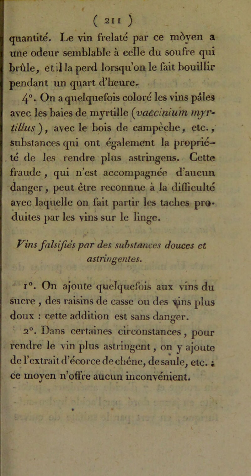 quantité. Le vin frelaté par ce môyen a une odeur semblable à celle du soufre qui brûle, et il la perd lorsqu’on le fait bouillir pendant un quart d’heure. 4°. On a quelquefois coloré les vins pâles avec les baies de myrtille (vaccinium mjr- tillits ), avec le bois de campèche, etc., substances qui ont également la proprié- té de les rendre plus astringens. Cette fraude , qui n’est accompagnée d’aucun danger, peut être reconnue à la difficulté avec laquelle on fait partir les taches pro- duites par les vins sur le linge. Vins falsifiés par des substances douces et astringentes. i°. On ajoute quelquefois aux vins du sucre , des raisins de casse ou des ^ns plus doux : cette addition est sans danger. 2°. Dans certaines circonstances, pour rendre le vin plus astringent, on y ajoute de l’extrait d’écorce dechcne, desaule, etc. « ce moyen n’oflre aucun inconvénient.