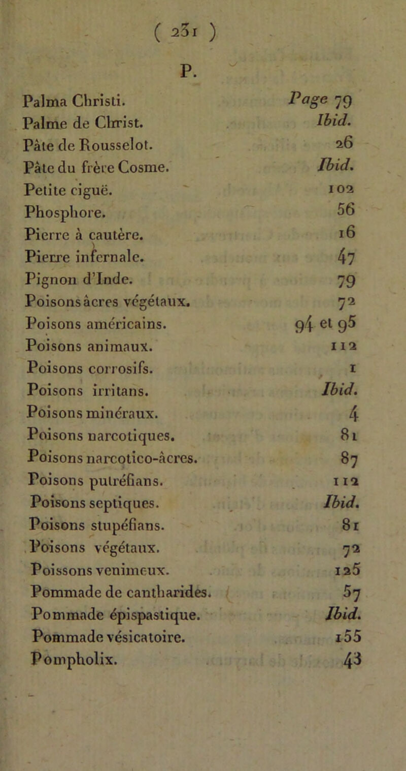 P. Palma Christi. Page 79 Palme de Clrrist. Ibid. Pâle de Rousselot. 26 Pâle du frèt e Cosme. Ibid. Petite ciguë. 102 Phosphore. 56 Pierre à cautère. 16 Pierre infernale. 47 Pignon d’Inde. 79 Poisons âcres végétaux. 72 Poisons américains. 94 el 95 Poisons animaux. 112 Poisons corrosifs. 1 Poisons irritans. Ibid. Poisons minéraux. 4 Poisons narcotiques. 8t Poisons narcotico-càcres. 87 Poisons pulréfians. 112 Poisons septiques. Ibid. Poisons stupéfians. 81 Poisons végétaux. 72 Poissons venimeux. ia5 Pommade de cantharides. 57 Pommade épispastique. Ibid. Pommade vésicatoire. z55 Pompholix. 43