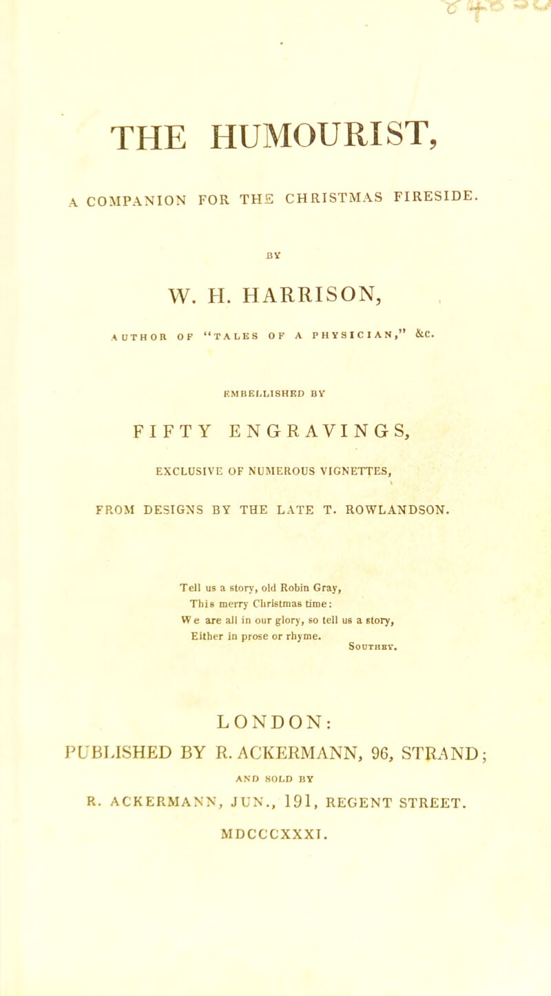 A COMPANION FOR THE CHRISTMAS FIRESIDE. BY W. H. HARRISON, AUTHOR OF “TALES OF A PHYSICIAN,” &C. EMBELLISHED BY FIFTY ENGRAVINGS, EXCLUSIVE OF NUMEROUS VIGNETTES, FROM DESIGNS BY THE LATE T. ROWLANDSON. Tell us a story, old Robin Gray, This merry Christmas time: W e are all in our glory, so tell us a story, Either in prose or rhyme. Southey. LONDON: PUBLISHED BY R. ACKERMANN, 96, STRAND AND SOLD BY R. ACKERMANN, JUN., 191, REGENT STREET. MDCCCXXXI.