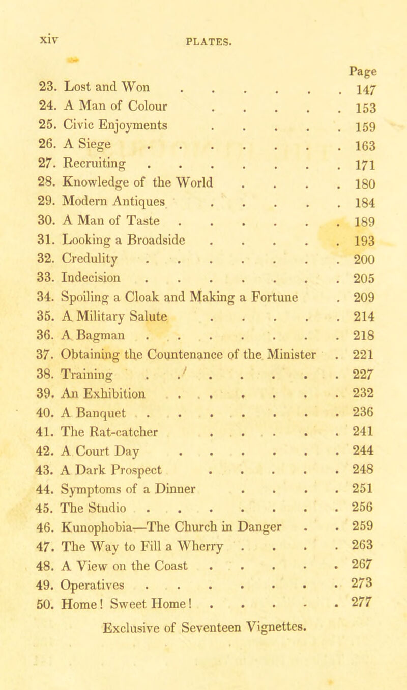 Page 23. Lost and Won • • • . 147 24. A Man of Colour . 153 25. Civic Enjoyments . 159 26. A Siege . 163 27. Recruiting . 171 28. Knowledge of the World . 180 29. Modern Antiques . 184 30. A Man of Taste . 189 31. Looking a Broadside . 193 32. Credulity . 200 33. Indecision . 205 34. Spoiling a Cloak and Making a Fortune . 209 35. A Military Salute . 214 36. A Bagman . . 218 37. Obtaining the Countenance of the Minister . 221 38. Training . J . 227 39. An Exhibition . 232 40. A Banquet . 236 41. The Rat-catcher . 241 42. A Court Day . 244 43. A Dark Prospect . 248 44. Symptoms of a Dinner . 251 45. The Studio . 256 46. Kunophobia—The Church in Danger . 259 47. The Way to Fill a Wherry . 263 48. A View on the Coast . 267 49. Operatives . 273 50. Home! Sweet Home! Exclusive of Seventeen Vignettes. . 277