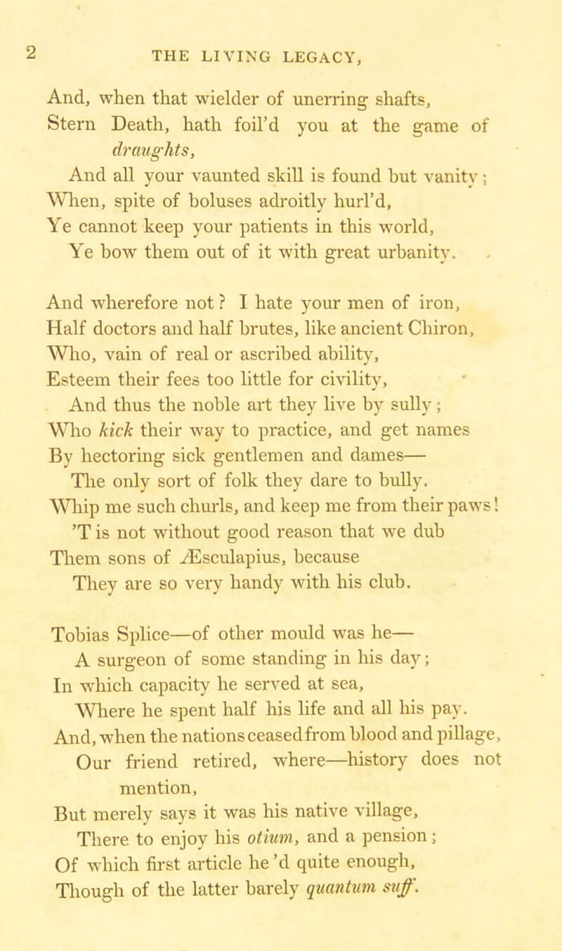 And, when that wielder of unerring shafts, Stern Death, hath foil’d you at the game of draughts, And all your vaunted skill is found but vanity; When, spite of boluses adroitly hurl’d. Ye cannot keep your patients in this world. Ye bow them out of it with great urbanity. And wherefore not ? I hate your men of iron, Half doctors and half brutes, like ancient Chiron, Who, vain of real or ascribed ability, Esteem their fees too little for civility, And thus the noble art they live by sully; Who kick their way to practice, and get names By hectoring sick gentlemen and dames— The only sort of folk they dare to bully. Whip me such churls, and keep me from their paws! ’T is not without good reason that we dub Them sons of Aesculapius, because They are so very handy with his club. Tobias Splice—of other mould was he— A surgeon of some standing in his day; In which capacity he served at sea. Where he spent half his life and all his pay. And, when the nations ceased from blood and pillage. Our friend retired, where—history does not mention, But merely says it was his native village. There to enjoy his otium, and a pension; Of which first article he’d quite enough, Though of the latter barely quantum sufi'.